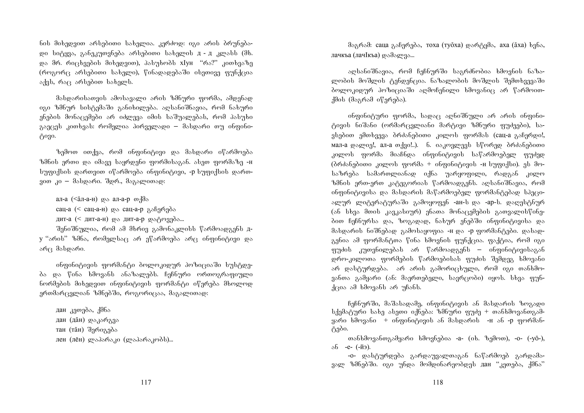 117
nis mixedviT arsebiTi saxelia. kerZod: igi aris bruneba-
di sityva, ganekuTvneba arsebiTi saxelis д - д klass (mx.
da mr. ricxvebis mixedviT), pasuxobs хIун “ra?” kiTxvaze
(rogorc arsebiTi saxeli), winadadebaSi iseTive funqcia
aqvs, rac arsebiT saxels.
masdarisaTvis amosavali aris zmnuri forma, amdenad
igi zmnur sistemaSi ganixileba. aRsaniSnavia, rom naxuri
enebis monacemebi ar iZleva imis saSualebas, rom pasuxi
gaeces kiTxvas: romelia pirveladi _ masdari Tu infini-
tivi.
zemoT iTqva, rom infinitivi da masdari iwarmoeba
zmnis erTi da imave sayrdeni formisagan. aseT formaze -н
sufiqsis darTviT iwarmoeba infinitivi, -р sufiqsis darT-
viT ki _ masdari. Sdr., magaliTad:
ал-а (<āл-а-н) da ал-а-р Tqma
сац-а (< сац-а-н) da сац-а-р gaCereba
дит-а (< дит-а-н) da дит-а-р datoveba...
SeniSnulia, rom am mxriv gamonakliss warmoadgens д-
у “aris” zmna, romelsac ar ewarmoeba arc infinitivi da
arc masdari.
infinitivis formanti bolokidur poziciaSi sustde-
ba da wina xmovans anazalebs. CeCnuri orTografiuli
normebis mixedviT infinitivis formanti iwereba mxolod
erTmarcvlian zmnebSi, rogoricaa, magaliTad:
дан keTeba, qmna
дан (дāн) dakargva
тан (тāн) Serigeba
лен (лн) laparaki (laparakobs)...
118
magram: саца gaCereba, тоха (туōха) dartyma, аха (āха) xvna,
лачкъа (лачIкъа) damalva...
aRsaniSnavia, rom CeCnurSi sagrZnobia xmovnis naza-
lobis moSlis tendencia. nazalobis moSlis SemTxvevaSi
bolokidur poziciaSi aRmoCenili xmovanic ar warmoiT-
qmis (magram iwereba).
infinituri forma, sadac aRniSnuli ar aris infini-
tivis niSani (ormarcvliani martivi zmnuri fuZeebi), sa-
vsebiT emTxveva brZanebiTi kilos formas (сац-а gaCerdi!,
мал-а dalie!, ал-а Tqvi!..). Nn. iakovlevs swored brZanebiTi
kilos forma miaCnda infinitivis sawarmoebel fuZed
(brZanebiTi kilos forma + infinitivis -н sufiqsi). es mo-
sazreba samarTlianad iqna uaryofili, radgan kilo
zmnis erT-erT kategorias warmoadgens. aRsaniSnavia, rom
infinitivisa da masdaris mawarmoebel formantebad speci-
alur literaturaSi gamoyofen -ан-s da -ар-s. daRestnur
(an sxva mTis kavkasiur) enaTa monacemebis gaTvaliswine-
biT CeCnursa da, zogadad, naxur enebSi infinitivisa da
masdaris niSnebad gamosayofia -н da -р formantebi. dasad-
genia am formantTa wina xmovnis funqcia. faqtia, rom igi
fuZis kuTvnilebas ar warmoadgens _ infinitivisagan
dro-kiloTa formebis warmoebisas fuZis Semdeg xmovani
ar dasturdeba. Aar aris gamoricxuli, rom igi Tanxmo-
vanTa gamyari (an: maerTebeli, savrcobi) iyos. sxva fun-
qcia am xmovans ar uCans.
CeCnurSi, maSasadame, infinitivis an masdaris zogadi
sqematuri saxe aseTi iqneba: zmnuri fuZe + TanxmovanTgam-
yari xmovani + infinitivis an masdaris -н an -р forman-
tebi.
TanxmovanTgamyari xmovnebia -а- (ix. zemoT), -о- (-уō-),
an -е- (-йэ).
-о- dasturdeba gardauvalTagan nawarmoeb gardama-
val zmnebSi. igi unda momdinareobdes дан “keTeba, qmna”
 