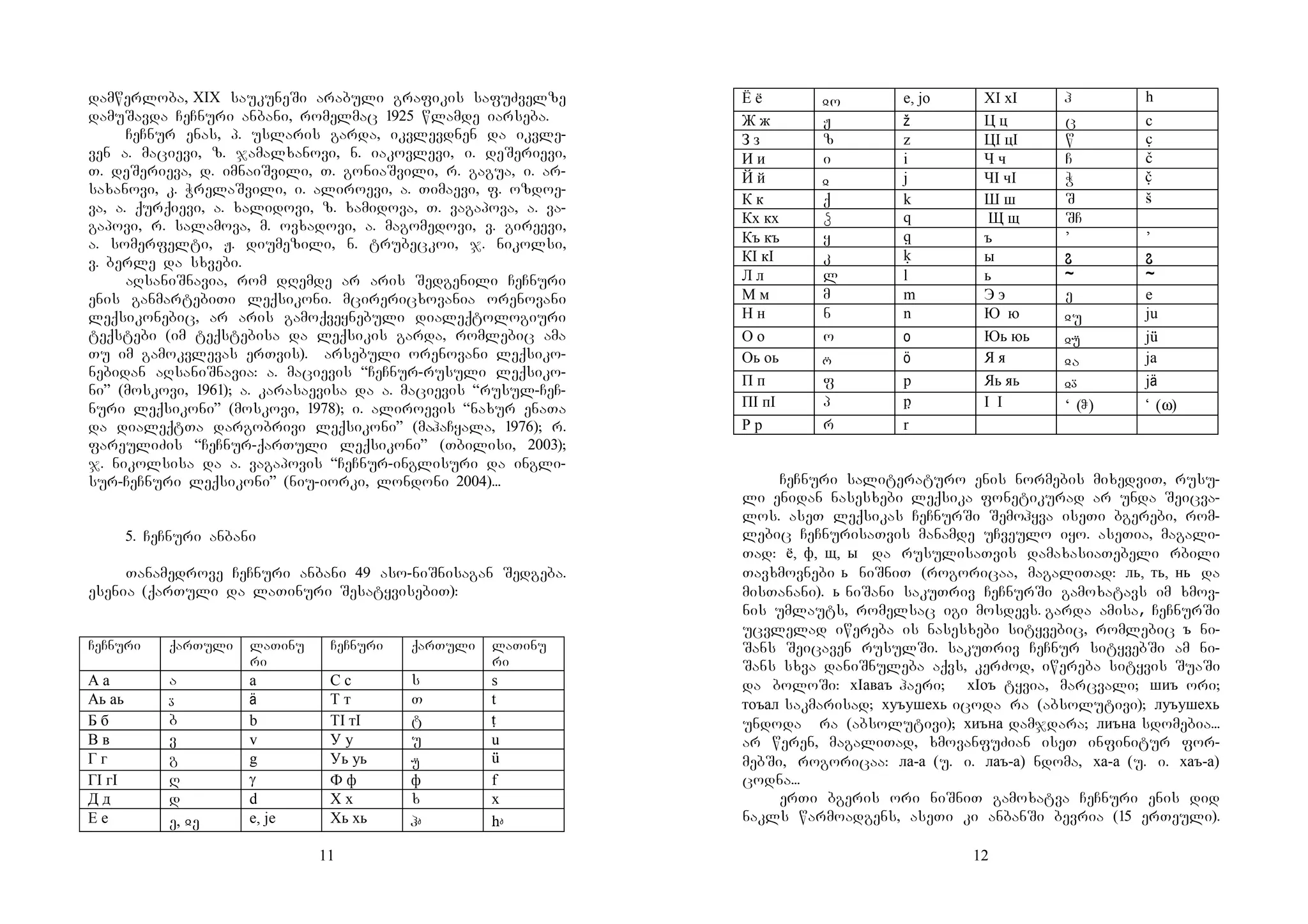 11
damwerloba, XIX saukuneSi arabuli grafikis safuZvelze
damuSavda CeCnuri anbani, romelmac 1925 wlamde iarseba.
CeCnur enas, p. uslaris garda, ikvlevdnen da ikvle-
ven a. macievi, z. jamalxanovi, n. iakovlevi, i. deSerievi,
T. deSerieva, d. imnaiSvili, T. goniaSvili, r. gagua, i. ar-
saxanovi, k. WrelaSvili, i. aliroevi, a. Timaevi, f. ozdoe-
va, a. qurqievi, a. xalidovi, z. xamidova, T. vagapova, a. va-
gapovi, r. salamova, m. ovxadovi, a. magomedovi, v. gireevi,
a. somerfelti, J. diumezili, n. trubeckoi, j. nikolsi,
v. berle da sxvebi.
aRsaniSnavia, rom dRemde ar aris Sedgenili CeCnuri
enis ganmartebiTi leqsikoni. mcirericxovania orenovani
leqsikonebic, ar aris gamoqveynebuli dialeqtologiuri
teqstebi (im teqstebisa da leqsikis garda, romlebic ama
Tu im gamokvlevas erTvis). arsebuli orenovani leqsiko-
nebidan aRsaniSnavia: a. macievis “CeCnur-rusuli leqsiko-
ni” (moskovi, 1961); a. karasaevisa da a. macievis “rusul-CeC-
nuri leqsikoni” (moskovi, 1978); i. aliroevis “naxur enaTa
da dialeqtTa dargobrivi leqsikoni” (mahaCyala, 1976); r.
fareuliZis “CeCnur-qarTuli leqsikoni” (Tbilisi, 2003);
j. nikolsisa da a. vagapovis “CeCnur-inglisuri da ingli-
sur-CeCnuri leqsikoni” (niu-iorki, londoni 2004)...
5. CeCnuri anbani
Tanamedrove CeCnuri anbani 49 aso-niSnisagan Sedgeba.
esenia (qarTuli da laTinuri SesatyvisebiT):
CeCnuri qarTuli laTinu
ri
CeCnuri qarTuli laTinu
ri
А а a a С с s s
Аь аь  ä Т т T t
Б б b b ТI тI t t
В в v v У у u u
Г г g g Уь уь  ‘
ГI гI R G Ф ф ф f
Д д d d Х х x x
Е е e, ჲeE e, je Хь хь h h
12
Ё ё ჲo e, jo ХI хI h h
Ж ж J ž Ц ц c c
З з z z ЦI цI w w
И и i i Ч ч C C
Й й ჲ j ЧI чI W y
К к q k Ш ш S S
Кх кх â ƒ Щ щ SC
Къ къ y K ъ ’ ’
КI кI k k ы ˆ ˆ
Л л l l ь – –
М м m m Э э e e
Н н n n Ю ю ჲu ju
О о o o Юь юь ჲ j‘
Оь оь  ö Я я ჲa ja
П п f p Яь яь ჲ jä
ПI пI p p I I ‘ (ჵ) Ʉ (ω)
Р р r r
CeCnuri saliteraturo enis normebis mixedviT, rusu-
li enidan nasesxebi leqsika fonetikurad ar unda Seicva-
los. aseT leqsikas CeCnurSi Semohyva iseTi bgerebi, rom-
lebic CeCnurisaTvis manamde uCveulo iyo. aseTia, magali-
Tad: ё, ф, щ, ы da rusulisaTvis damaxasiaTebeli rbili
Tavxmovnebi ь niSniT (rogoricaa, magaliTad: ль, ть, нь da
misTanani). ь niSani sakuTriv CeCnurSi gamoxatavs im xmov-
nis umlauts, romelsac igi mosdevs. garda amisa, CeCnurSi
ucvlelad iwereba is nasesxebi sityvebic, romlebic ъ ni-
Sans Seicaven rusulSi. sakuTriv CeCnur sityvebSi am ni-
Sans sxva daniSnuleba aqvs, kerZod, iwereba sityvis SuaSi
da boloSi: хIаваъ haeri; хIоъ tyvia, marcvali; шиъ ori;
тоъал sakmarisad; хуъушехь icoda ra (absolutivi); луъушехь
undoda ra (absolutivi); хиъна damjdara; лиъна sdomebia...
ar weren, magaliTad, xmovanfuZian iseT infinitur for-
mebSi, rogoricaa: ла-а (u. i. лаъ-а) ndoma, ха-а (u. i. хаъ-а)
codna...
erTi bgeris ori niSniT gamoxatva CeCnuri enis did
nakls warmoadgens, aseTi ki anbanSi bevria (15 erTeuli).
 
