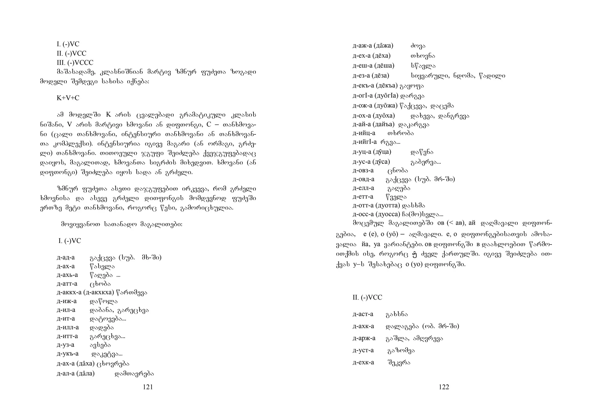 121
I. (-)VC
II. (-)VCC
III. (-)VCCC
maSasadame, klasniSnian martiv zmnur fuZeTa zogadi
modeli Semdegi saxisa iqneba:
K+V+C
am modelSi K aris cvalebadi gramatikuli klasis
niSani, V aris martivi xmovani an difTongi, C _ Tanxmova-
ni (cali Tanxmovani, intensiuri Tanxmovani an Tanxmovan-
Ta kompleqsi). intensiuria igive magari (an ormagi, grZe-
li) Tanxmovani. TiToeuli jgufi SeiZleba qvejgufebadac
daiyos, magaliTad, xmovanTa sigrZis mixedviT. xmovani (an
difTongi) SeiZleba iyos sada an grZeli.
zmnur fuZeTa aseTi dajgufebiT irkveva, rom grZeli
xmovnisa da aseve grZeli diTfongis momdevnod fuZeSi
erTze meti Tanxmovani, rogorc wesi, gamoricxulia.
moviyvanoT saTanado magaliTebi:
I. (-)VC
д-ад-а gaqceva (sub. Mmx-Si)
д-ах-а wasvla
д-ахь-а waReba…...
д-атт-а cxoba
д-аккх-а (д-акхкха) warTmeva
д-иж-а dawola
д-ил-а dabana, garecxva
д-ит-а datoveba...
д-илл-а dadeba
д-итт-а garecxva...
д-уз-а avseba
д-укъ-а daketva...
д-ах-а (дāха) cxovreba
д-ал-а (дāла) damTavreba
122
д-аж-а (дāжа) Zova
д-ех-а (дха) Txovna
д-еш-а (дша) swavla
д-ез-а (дза) siyvaruli, ndoma, wadili
д-екъ-а (дкъа) gayofa
д-огI-а (дуōгIа) dargva
д-ож-а (дуōжа) waqceva, dacema
д-ох-а (дуōха) daxeva, dangreva
д-ай-а (дайъа) dakargva
д-ийц-а Txroba
д-ийгI-а rgva...
д-уц-а (дӯца) dawvna
д-ус-а (дӯса) gaberva...
д-овз-а cnoba
д-овд-а gaqceva (sub. mr-Si)
д-елл-а gaReba
д-етт-а wvela
д-отт-а (дуотта) dasxma
д-осс-а (дуосса) Ca(mo)svla...
mocemul magaliTebSi ов (< ав), ай daRmavali difTon-
gebia, е (е), о (уō) _ aRmavali. е, о difTongebisaTvis amosa-
valia йа, уа variantebi. ов difTongSi в daaxloebiT warmo-
iTqmis ise, rogorc ÍÍÍÍ Zvel qarTulSi. igive SeiZleba iT-
qvas у–s Sesaxebac о (уо) difTongSi.
II. (-)VCC
д-аст-а gaxsna
д-ахк-а dalageba (ob. mr-Si)
д-арж-а gaSla, amRvreva
д-уст-а gazomva
д-ехк-а Sekvra
 
