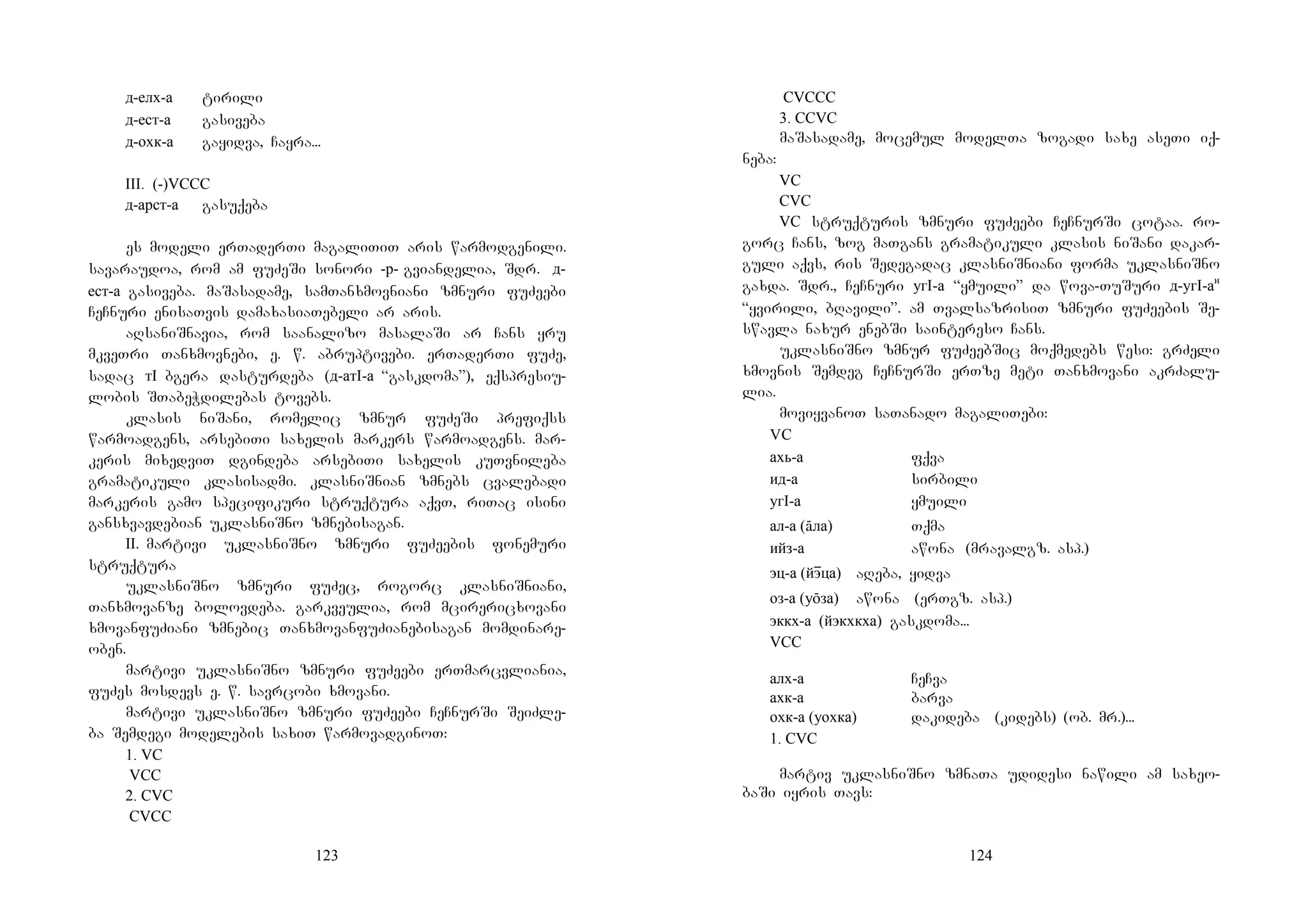 123
д-елх-а tirili
д-ест-а gasiveba
д-охк-а gayidva, Cayra...
III. (-)VCCC
д-арст-а gasuqeba
es modeli erTaderTi magaliTiT aris warmodgenili.
savaraudoa, rom am fuZeSi sonori -р- gviandelia, Sdr. д-
ест-а gasiveba. maSasadame, samTanxmovniani zmnuri fuZeebi
CeCnuri enisaTvis damaxasiaTebeli ar aris.
aRsaniSnavia, rom saanalizo masalaSi ar Cans yru
mkveTri Tanxmovnebi, e. w. abruptivebi. erTaderTi fuZe,
sadac тI bgera dasturdeba (д-атI-а “gaskdoma”), eqspresiu-
lobis STabeWdilebas tovebs.
klasis niSani, romelic zmnur fuZeSi prefiqss
warmoadgens, arsebiTi saxelis markers warmoadgens. mar-
keris mixedviT dgindeba arsebiTi saxelis kuTvnileba
gramatikuli klasisadmi. klasniSnian zmnebs cvalebadi
markeris gamo specifikuri struqtura aqvT, riTac isini
gansxvavdebian uklasniSno zmnebisagan.
II.Mmartivi uklasniSno zmnuri fuZeebis fonemuri
struqtura
uklasniSno zmnuri fuZec, rogorc klasniSniani,
Tanxmovanze bolovdeba. garkveulia, rom mcirericxovani
xmovanfuZiani zmnebic TanxmovanfuZianebisagan momdinare-
oben.
martivi uklasniSno zmnuri fuZeebi erTmarcvliania,
fuZes mosdevs e. w. savrcobi xmovani.
martivi uklasniSno zmnuri fuZeebi CeCnurSi SeiZle-
ba Semdegi modelebis saxiT warmovadginoT:
1. VC
VCC
2. CVC
CVCC
124
CVCCC
3. CCVC
maSasadame, mocemul modelTa zogadi saxe aseTi iq-
neba:
VC
CVC
VC struqturis zmnuri fuZeebi CeCnurSi cotaa. ro-
gorc Cans, zog maTgans gramatikuli klasis niSani dakar-
guli aqvs, ris Sedegadac klasniSniani forma uklasniSno
gaxda. Sdr., CeCnuri угI-а “ymuili” da wova-TuSuri д-угI-ан
“yvirili, bRavili”. am TvalsazrisiT zmnuri fuZeebis Se-
swavla naxur enebSi saintereso Cans.
uklasniSno zmnur fuZeebSic moqmedebs wesi: grZeli
xmovnis Semdeg CeCnurSi erTze meti Tanxmovani akrZalu-
lia.
moviyvanoT saTanado magaliTebi:
VC
ахь-а fqva
ид-а sirbili
угI-а ymuili
ал-а (āла) Tqma
ийз-а awona (mravalgz. asp.)
эц-а (йэɸца) aReba, yidva
оз-а (уōза) awona (erTgz. asp.)
эккх-а (йэкхкха) gaskdoma...
VCC
алх-а CeCva
ахк-а barva
охк-а (уохка) dakideba (kidebs) (ob. mr.)...
1. CVC
martiv uklasniSno zmnaTa udidesi nawili am saxeo-
baSi iyris Tavs:
 