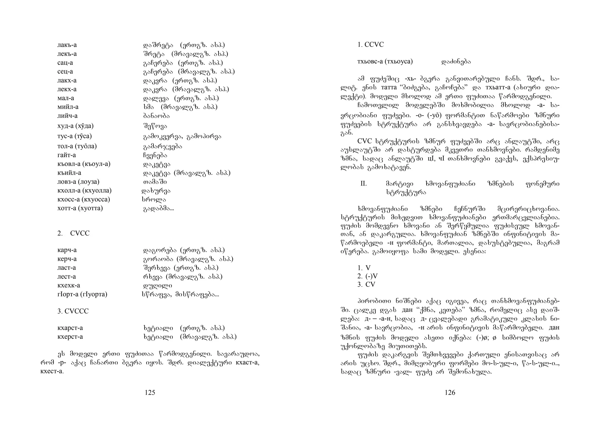125
лакъ-а daSreta (erTgz. asp.)
лекъ-а Sreta (mravalgz. asp.)
сац-а gaCereba (erTgz. asp.)
сец-а gaCereba (mravalgz. asp.)
лакх-а dakvra (erTgz. asp.)
лекх-а dakvra (mravalgz. asp.)
мал-а daleva (erTgz. asp.)
мийл-а sma (mravalgz. asp.)
лийч-а banaoba
худ-а (хӯда) Sewova
тус-а (тӯса) gamokverva, gamopirva
тол-а (туōла) gamarjveba
гайт-а Cveneba
къовл-а (къоул-а) daketva
къийл-а daketva (mravalgz. asp.)
ловз-а (лоуза) TamaSi
кхолл-а (кхуолла) daxurva
кхосс-а (кхуосса) srola
хотт-а (хуотта) gadabma...
2. CVCC
карч-а dagoreba (erTgz. asp.)
керч-а goraoba (mravalgz. asp.)
ласт-а Serxeva (erTgz. asp.)
лест-а rxeva (mravalgz. asp.)
кхехк-а duRili
гIорт-а (гIуорта) swrafva, miswrafeba...
3. CVCCC
кхарст-а xetiali (erTgz. asp.)
кхерст-а xetiali (mravalgz. asp.)
es modeli erTi fuZiTaa warmodgenili. savaraudoa,
rom -р- aqac CanarTi bgera iyos. Sdr. dialeqturi кхаст-а,
кхест-а.
126
1. CCVC
тхьовс-а (тхьоуса) daZineba
am fuZeSic -хь- bgera ganviTarebuli Cans. Sdr., sa-
lit. enis татта “biZgeba, gaCoCeba” da тхьатт-а (axiuri dia-
leqti). modeli mxolod am erTi fuZiTaa warmodgenili.
CamoTvlil modelebSi moxmobilia mxolod -а- sa-
vrcobiani fuZeebi. -о- (-уō) formantiT nawarmoebi zmnuri
fuZeebis struqtura ar gansxvavdeba -а- savrcobianebisa-
gan.
CVC struqturis zmnur fuZeebSi arc anlautSi, arc
auslautSi ar dasturdeba mkveTri Tanxmovnebi. ramdenime
zmna, sadac anlautSi цI, чI Tanxmovnebi gvaqvs, eqspresiu-
lobas gamoxataven.
II. martivi xmovanfuZiani zmnebis fonemuri
struqtura
xmovanfuZiani zmnebi CeCnurSi mcirericxovania.
struqturis mixedviT xmovanfuZianebi erTmarcvlianebia.
fuZis momdevno xmovani an Serwymulia fuZiseul xmovan-
Tan, an dakargulia. xmovanfuZian zmnebSi infinitivis ma-
warmoebeli -н formanti, marTalia, dasustebulia, magram
iwereba. gamoiyofa sami modeli. esenia:
1. V
2. (-)V
3. CV
pirobiTi niSnebi aqac igivea, rac TanxmovanfuZianeb-
Si. calke dgas дан “qmna, keTeba” zmna, romelic ase daiS-
leba: д- _ -а-н, sadac д- cvalebadi gramatikuli klasis ni-
Sania, -а- savrcobia, -н aris infinitivis mawarmoebeli. дан
zmnis fuZis modeli aseTi iqneba: (-)ø; ø simbolo fuZis
uqonlobaze miuTiTebs.
fuZis dakargvis SemTxvevebi qarTuli enisaTvisac ar
aris ucxo. Sdr., mimReoburi formebi mo-s-ul-i, wa-s-ul-i..,
sadac zmnuri -val- fuZe ar Semonaxula.
 