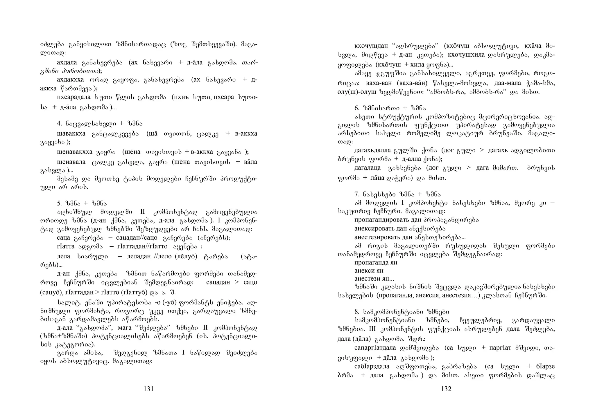 131
iZleba ganvixiloT zmnisarTadac (zog SemTxvevaSi). maga-
liTad:
ахдала ganaxevreba (ах naxevari + д-āла gaxdoma. Tar-
gmani pirobiTia);
ахдакхха orad gayofa, ganaxevreba (ах naxevari + д-
аккха warTmeva );
пхеарадала xuTi wlis gaxdoma (пхиъ xuTi, пхеара xuTi-
sa + д-āла gaxdoma )...
4. nacvalsaxeli + zmna
шаваккха gancalkeveba (шā TviTon, calke + в-аккха
gayvana );
шенавакхха gayra (шна TavisTvis + в-аккха gayvana );
шенавала calke gasvla, gayra (шна TavisTvis + вāла
gasvla )...
mesame da meoTxe tipis modelebi CeCnurSi produqti-
uli ar aris.
5. zmna + zmna
aRniSnul modelSi II komponentad gamoyenebulia
oriode zmna (д-ан qmna, keTeba, д-ала gaxdoma ). I komponen-
tad gamoyenebul zmnebSi SezRudvebi ar Cans. magaliTad:
саца gaCereba _ сацадан//сацо gaCereba (aCerebs);
гIатта adgoma _ гIаттадан//гIатто ayeneba ;
лела siaruli _ леладан //лело (ллуō) tareba (ata-
rebs)...
д-ан qmna, keTeba zmniT nawarmoebi formebi Tanamed-
rove CeCnurSi icvlebian Semdegnairad: сацадан > сацо
(сацуō), гIаттадан > гIатто (гIаттуō) da a. S.
salit. enaSi upiratesoba -о (-уō) formants eniWeba. aR-
niSnuli formanti, rogorc ukve iTqva, gardauvali zmne-
bisagan gardamavlebs awarmoebs.
д-ала “gaxdoma”, мага “SeZleba” zmnebi II komponentad
(zmna+zmnaSi) potencialisebs awarmoeben (ix. potenciali-
sis kategoria).
garda amisa, Sedgenil zmnaTa I nawilad SeiZleba
iyos absolutivic. magaliTad:
132
кхочушдан “aRsruleba” (кхōчуш absolutivi, кхāча mi-
svla, miRweva + д-ан keTeba); кхочушхила dasruleba, dakma-
yofileba (кхōчуш + хила yofna)...
amave jgufSia gansaxilveli, agreTve, formebi, rogo-
ricaa: ваха-ван (ваха-вāн) wasvla-mosvla, даа-мала Wama-sma,
олу(ш)-олуш zedmiwevniT: “ambobs-ra, ambobs-ra” da misT.
6. zmnisarTi + zmna
aseTi struqturis kompozitebic mcirericxovania. ad-
gilis zmnisarTis funqciiT upiratesad gamoyenebulia
arsebiTi saxeli romelime lokatiur brunvaSi. magali-
Tad:
дагахьдалла gulSi qona (дог guli > дагахь adgilobiTi
brunvis forma + д-алла qona);
дагалаца gaxseneba (дог guli > дага mimarT. Bbrunvis
forma + лāца daWera) da misT.
7. nasesxebi zmna + zmna
am modelis I komponenti nasesxebi zmnaa, meore ki _
sakuTriv CeCnuri. magaliTad:
пропагандировать дан propagandireba
анексировать дан aneqsireba
анестезировать дан anesTezireba...
am rigis magaliTebSi rusulidan Sesuli formebi
Tanamedrove CeCnurSi icvleba Semdegnairad:
пропаганда ян
анекси ян
анестези ян...
zmnaSi klasis niSnis Secvla dakavSirebulia nasesxebi
saxelebis (пропаганда, анексия, анестезия…) klasTan CeCnurSi.
8. samkomponentiani zmnebi
samkomponentiani zmnebi, Cveulebriv, gardauvali
zmnebia. III komponentis funqcias asruleben дала SeZleba,
дала (дāла) gaxdoma. Sdr.:
сапаргIатдала damSvideba (са suli + паргIат mSvidi, Ta-
visufali + дāла gaxdoma );
сабIарздала aRSfoTeba, gabrazeba (са suli + бIарзе
brma + дала gaxdoma ) da misT. aseTi formebis daSlac
 
