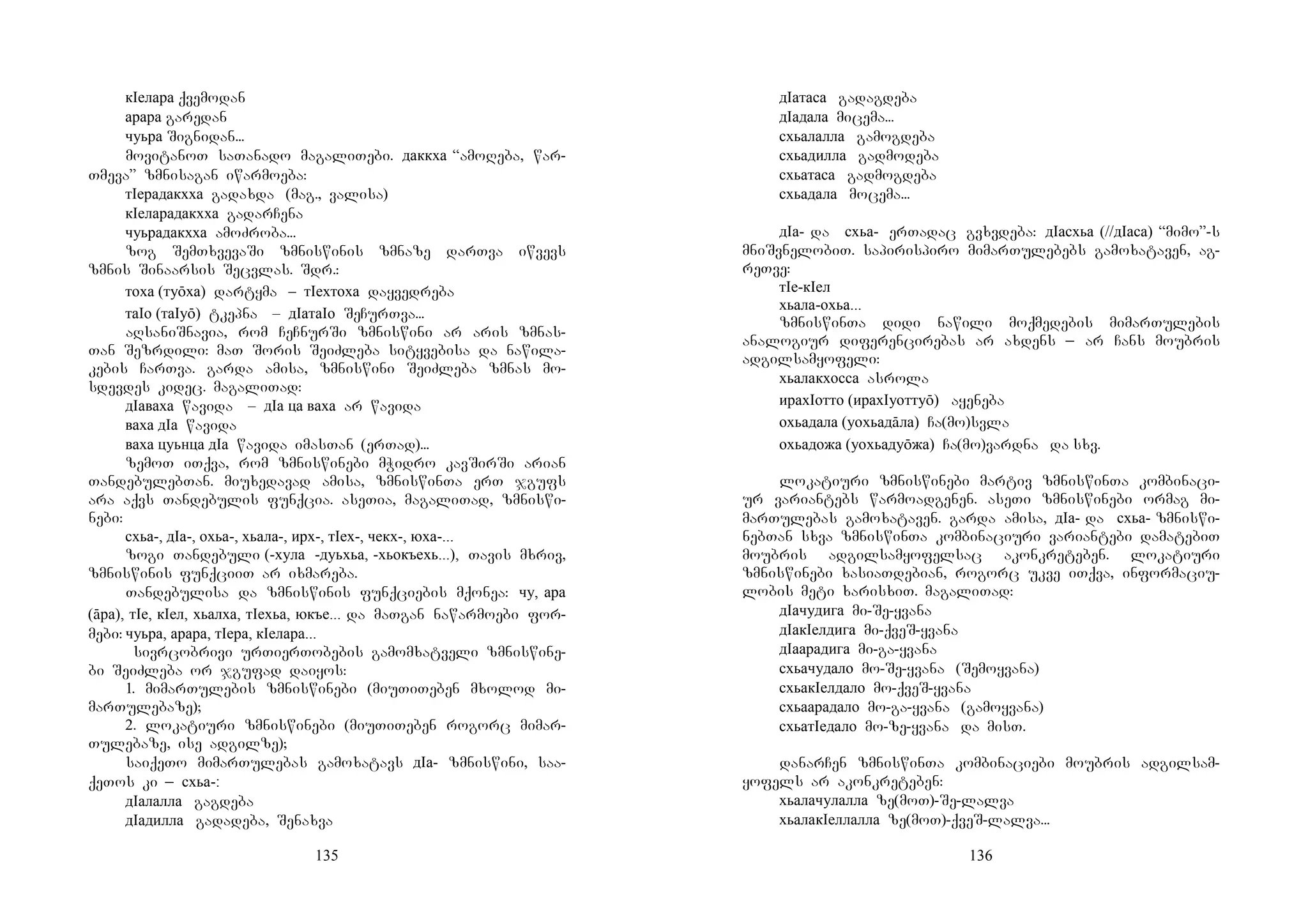 135
кIелара qvemodan
арара garedan
чуьра Signidan...
movitanoT saTanado magaliTebi. даккха “amoReba, war-
Tmeva” zmnisagan iwarmoeba:
тIерадакхха gadaxda (mag., valisa)
кIеларадакхха gadarCena
чуьрадакхха amoZroba...
zog SemTxvevaSi zmniswinis zmnaze darTva iwvevs
zmnis Sinaarsis Secvlas. Sdr.:
тоха (туōха) dartyma – тIехтоха dayvedreba
таIо (таIуō) tkepna – дIатаIо SeCurTva...
aRsaniSnavia, rom CeCnurSi zmniswini ar aris zmnas-
Tan Sezrdili: maT Soris SeiZleba sityvebisa da nawila-
kebis CarTva. garda amisa, zmniswini SeiZleba zmnas mo-
sdevdes kidec. magaliTad:
дIаваха wavida – дIа ца ваха ar wavida
ваха дIа wavida
ваха цуьнца дIа wavida imasTan (erTad)...
zemoT iTqva, rom zmniswinebi mWidro kavSirSi arian
TandebulebTan. miuxedavad amisa, zmniswinTa erT jgufs
ara aqvs Tandebulis funqcia. aseTia, magaliTad, zmniswi-
nebi:
схьа-, дIа-, охьа-, хьала-, ирх-, тIех-, чекх-, юха-...
zogi Tandebuli (-хула -дуьхьа, -хьокъехь...), Tavis mxriv,
zmniswinis funqciiT ar ixmareba.
Tandebulisa da zmniswinis funqciebis mqonea: чу, ара
(āра), тIе, кIел, хьалха, тIехьа, юкъе... da maTgan nawarmoebi for-
mebi: чуьра, арара, тIера, кIелара...
sivrcobrivi urTierTobebis gamomxatveli zmniswine-
bi SeiZleba or jgufad daiyos:
1. mimarTulebis zmniswinebi (miuTiTeben mxolod mi-
marTulebaze);
2. lokatiuri zmniswinebi (miuTiTeben rogorc mimar-
Tulebaze, ise adgilze);
saiqeTo mimarTulebas gamoxatavs дIа- zmniswini, saa-
qeTos ki _ схьа-:
дIалалла gagdeba
дIадилла gadadeba, Senaxva
136
дIатаса gadagdeba
дIадала micema...
схьалалла gamogdeba
схьадилла gadmodeba
схьатаса gadmogdeba
схьадала mocema...
дIа- da схьа- erTadac gvxvdeba: дIасхьа (//дIаса) “mimo”-s
mniSvnelobiT. sapirispiro mimarTulebebs gamoxataven, ag-
reTve:
тIе-кIел
хьала-охьа...
zmniswinTa didi nawili moqmedebis mimarTulebis
analogiur diferencirebas ar axdens _ ar Cans moubris
adgilsamyofeli:
хьалакхосса asrola
ирахIотто (ирахIуоттуō) ayeneba
охьадала (уохьадāла) Ca(mo)svla
охьадожа (уохьадуōжа) Ca(mo)vardna da sxv.
lokatiuri zmniswinebi martiv zmniswinTa kombinaci-
ur variantebs warmoadgenen. aseTi zmniswinebi ormag mi-
marTulebas gamoxataven. garda amisa, дIа- da схьа- zmniswi-
nebTan sxva zmniswinTa kombinaciuri variantebi damatebiT
moubris adgilsamyofelsac akonkreteben. lokatiuri
zmniswinebi xasiaTdebian, rogorc ukve iTqva, informaciu-
lobis meti xarisxiT. magaliTad:
дIачудига mi-Se-yvana
дIакIелдига mi-qveS-yvana
дIаарадига mi-ga-yvana
схьачудало mo-Se-yvana (Semoyvana)
схьакIелдало mo-qveS-yvana
схьаарадало mo-ga-yvana (gamoyvana)
схьатIедало mo-ze-yvana da misT.
danarCen zmniswinTa kombinaciebi moubris adgilsam-
yofels ar akonkreteben:
хьалачулалла ze(moT)-Se-lalva
хьалакIеллалла ze(moT)-qveS-lalva...
 