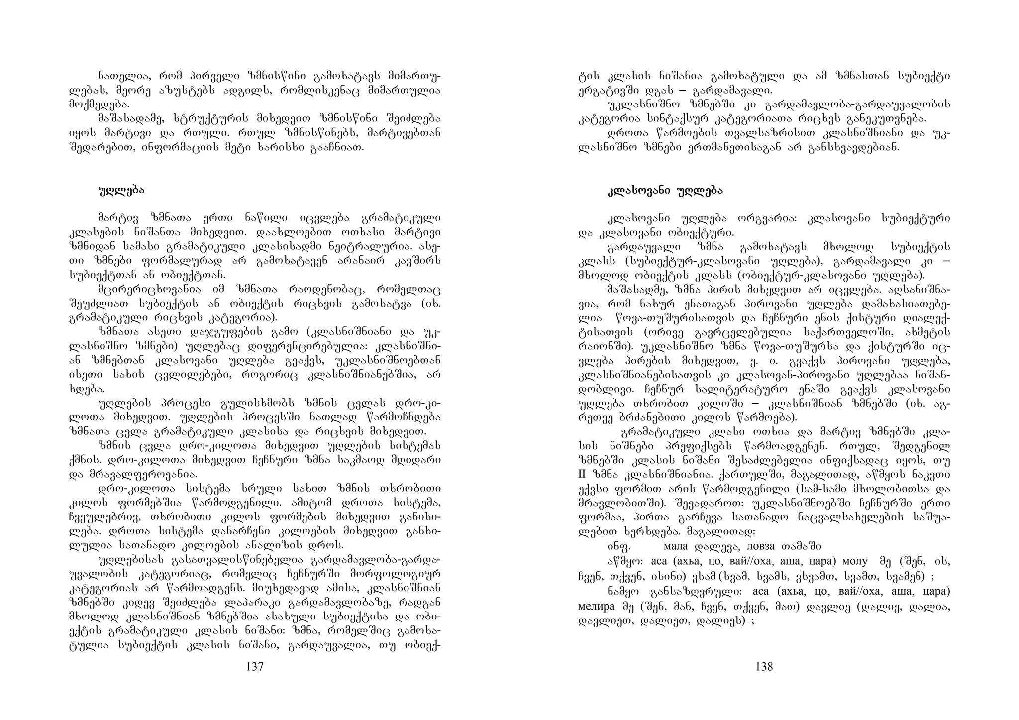 137
naTelia, rom pirveli zmniswini gamoxatavs mimarTu-
lebas, meore azustebs adgils, romliskenac mimarTulia
moqmedeba.
maSasadame, struqturis mixedviT zmniswini SeiZleba
iyos martivi da rTuli. rTul zmniswinebs, martivebTan
SedarebiT, informaciis meti xarisxi gaaCniaT.
uRuRuRuRlelelelebabababa
martiv zmnaTa erTi nawili icvleba gramatikuli
klasebis niSanTa mixedviT. daaxloebiT oTxasi martivi
zmnidan samasi gramatikuli klasisadmi neitraluria. ase-
Ti zmnebi formalurad ar gamoxataven aranair kavSirs
subieqtTan an obieqtTan.
mcirericxovania im zmnaTa raodenobac, romelTac
SeuZliaT subieqtis an obieqtis ricxvis gamoxatva (ix.
gramatikuli ricxvis kategoria).
zmnaTa aseTi dajgufebis gamo (klasniSniani da uk-
lasniSno zmnebi) uRlebac diferencirebulia: klasniSni-
an zmnebTan klasovani uRleba gvaqvs, uklasniSnoebTan
iseTi saxis cvlilebebi, rogoric klasniSnianebSia, ar
xdeba.
uRlebis procesi gulisxmobs zmnis cvlas dro-ki-
loTa mixedviT. uRlebis procesSi naTlad warmoCndeba
zmnaTa cvla gramatikuli klasisa da ricxvis mixedviT.
zmnis cvla dro-kiloTa mixedviT uRlebis sistemas
qmnis. dro-kiloTa mixedviT CeCnuri zmna sakmaod mdidari
da mravalferovania.
dro-kiloTa sistema sruli saxiT zmnis TxrobiTi
kilos formebSia warmodgenili. amitom droTa sistema,
Cveulebriv, TxrobiTi kilos formebis mixedviT ganixi-
leba. droTa sistema danarCeni kiloebis mixedviT ganxi-
lulia saTanado kiloebis analizis dros.
uRlebisas gasaTvaliswinebelia gardamavloba-garda-
uvalobis kategoriac, romelic CeCnurSi morfologiur
kategorias ar warmoadgens. miuxedavad amisa, klasniSnian
zmnebSi kidev SeiZleba laparaki gardamavlobaze, radgan
mxolod klasniSnian zmnebSia asaxuli subieqtisa da obi-
eqtis gramatikuli klasis niSani: zmna, romelSic gamoxa-
tulia subieqtis klasis niSani, gardauvalia, Tu obieq-
138
tis klasis niSania gamoxatuli da am zmnasTan subieqti
ergativSi dgas _ gardamavali.
uklasniSno zmnebSi ki gardamavloba-gardauvalobis
kategoria sintaqsur kategoriaTa ricxvs ganekuTvneba.
droTa warmoebis TvalsazrisiT klasniSniani da uk-
lasniSno zmnebi erTmaneTisagan ar gansxvavdebian.
KKKK
klaklaklaklasosososovavavavani uRni uRni uRni uRlelelelebabababa
klasovani uRleba orgvaria: klasovani subieqturi
da klasovani obieqturi.
gardauvali zmna gamoxatavs mxolod subieqtis
klass (subieqtur-klasovani uRleba), gardamavali ki _
mxolod obieqtis klass (obieqtur-klasovani uRleba).
maSasadme, zmna piris mixedviT ar icvleba. aRsaniSna-
via, rom naxur enaTagan pirovani uRleba damaxasiaTebe-
lia wova-TuSurisaTvis da CeCnuri enis qisturi dialeq-
tisaTvis (orive gavrcelebulia saqarTveloSi, axmetis
raionSi). uklasniSno zmna wova-TuSursa da qisturSi ic-
vleba pirebis mixedviT, e. i. gvaqvs pirovani uRleba,
klasniSnianebisaTvis ki klasovan-pirovani uRlebaa niSan-
doblivi. CeCnur saliteraturo enaSi gvaqvs klasovani
uRleba TxrobiT kiloSi _ klasniSnian zmnebSi (ix. ag-
reTve brZanebiTi kilos warmoeba).
gramatikuli klasi oTxia da martiv zmnebSi kla-
sis niSnebi prefiqsebs warmoadgenen. rTul, Sedgenil
zmnebSi klasis niSani SesaZlebelia infiqsadac iyos, Tu
II zmna klasniSniania. qarTulSi, magaliTad, awmyos nakvTi
eqvsi formiT aris warmodgenili (sam-sami mxolobiTsa da
mravlobiTSi). SevadaroT: uklasniSnoebSi CeCnurSi erTi
formaa, pirTa garCeva saTanado nacvalsaxelebis saSua-
lebiT xerxdeba. magaliTad:
inf. мала daleva, ловза TamaSi
awmyo: аса (ахьа, цо, вай//оха, аша, цара) молу me (Sen, is,
Cven, Tqven, isini) vsam (svam, svams, vsvamT, svamT, svamen) ;
namyo gansazRvruli: аса (ахьа, цо, вай//оха, аша, цара)
мелира me (Sen, man, Cven, Tqven, maT) davlie (dalie, dalia,
davlieT, dalieT, dalies) ;
 