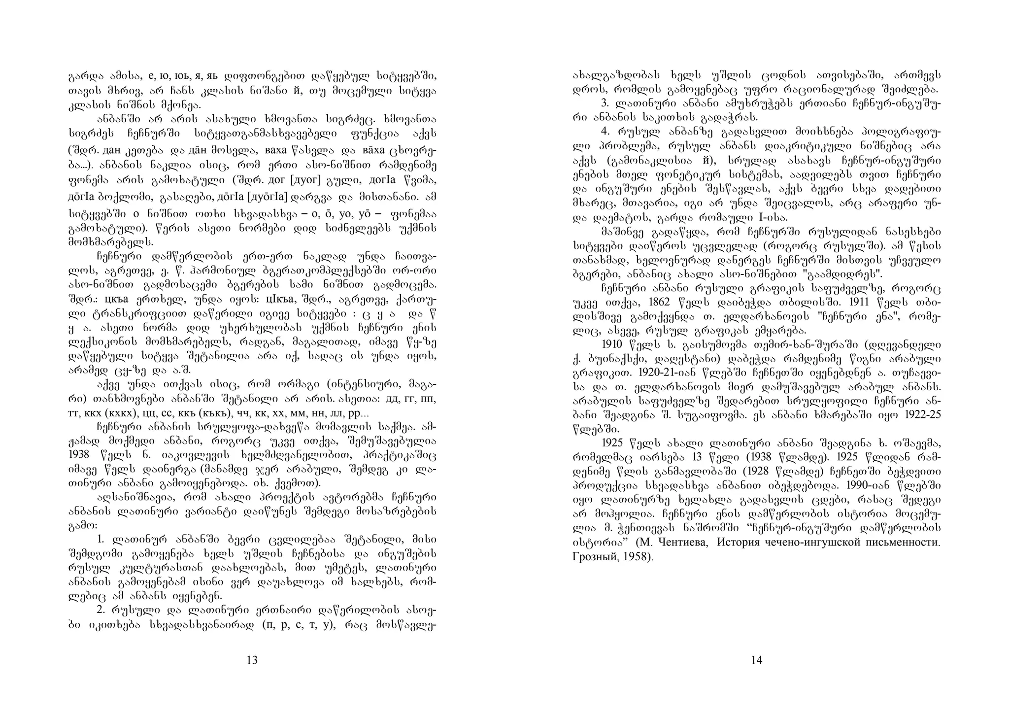 13
garda amisa, е, ю, юь, я, яь difTongebiT dawyebul sityvebSi,
Tavis mxriv, ar Cans klasis niSani й, Tu mocemuli sityva
klasis niSnis mqonea.
anbanSi ar aris asaxuli xmovanTa sigrZec. xmovanTa
sigrZes CeCnurSi sityvaTganmasxvavebeli funqcia aqvs
(Sdr. дан keTeba da дāн mosvla, ваха wasvla da вāха cxovre-
ba...). anbanis naklia isic, rom erTi aso-niSniT ramdenime
fonema aris gamoxatuli (Sdr. дог [дуог] guli, догIа wvima,
дōгIа boqlomi, gasaRebi, дōгIа [дуōгIа] dargva da misTanani. am
sityvebSi о niSniT oTxi sxvadasxva – о, ō, уо, уō – fonemaa
gamoxatuli). weris aseTi normebi did siZneleebs uqmnis
momxmarebels.
CeCnuri damwerlobis erT-erT naklad unda CaiTva-
los, agreTve, e. w. harmoniul bgeraTkompleqsebSi or-ori
aso-niSniT gadmosacemi bgerebis sami niSniT gadmocema.
Sdr.: цкъа erTxel, unda iyos: цIкъа, Sdr., agreTve, qarTu-
li transkrifciiT dawerili igive sityvebi : c y a da w
y a. aseTi norma did uxerxulobas uqmnis CeCnuri enis
leqsikonis momxmarebels, radgan, magaliTad, imave wy-ze
dawyebuli sityva Setanilia ara iq, sadac is unda iyos,
aramed cy-ze da a.S.
aqve unda iTqvas isic, rom ormagi (intensiuri, maga-
ri) Tanxmovnebi anbanSi Setanili ar aris. aseTia: дд, гг, пп,
тт, ккх (кхкх), цц, сс, ккъ (къкъ), чч, кк, хх, мм, нн, лл, рр...
CeCnuri anbanis srulyofa-daxvewa momavlis saqmea. am-
Jamad moqmedi anbani, rogorc ukve iTqva, SemuSavebulia
1938 wels n. iakovlevis xelmZRvanelobiT, praqtikaSic
imave wels dainerga (manamde jer arabuli, Semdeg ki la-
Tinuri anbani gamoiyeneboda. ix. qvemoT).
aRsaniSnavia, rom axali proeqtis avtorebma CeCnuri
anbanis laTinuri varianti daiwunes Semdegi mosazrebebis
gamo:
1. laTinur anbanSi bevri cvlilebaa Setanili, misi
Semdgomi gamoyeneba xels uSlis CeCnebisa da inguSebis
rusul kulturasTan daaxloebas, miT umetes, laTinuri
anbanis gamoyenebam isini ver dauaxlova im xalxebs, rom-
lebic am anbans iyeneben.
2. rusuli da laTinuri erTnairi dawerilobis asoe-
bi ikiTxeba sxvadasxvanairad (п, р, с, т, у), rac moswavle-
14
axalgazdobas xels uSlis codnis aTvisebaSi, arTmevs
dros, romlis gamoyenebac ufro racionalurad SeiZleba.
3. laTinuri anbani amuxruWebs erTiani CeCnur-inguSu-
ri anbanis sakiTxis gadaWras.
4. rusul anbanze gadasvliT moixsneba poligrafiu-
li problema, rusul anbans diakritikuli niSnebic ara
aqvs (gamonaklisia й), srulad asaxavs CeCnur-inguSuri
enebis mTel fonetikur sistemas, aadvilebs TviT CeCnuri
da inguSuri enebis Seswavlas, aqvs bevri sxva dadebiTi
mxarec, mTavaria, igi ar unda Seicvalos, arc araferi un-
da daematos, garda romauli I-isa.
maSinve gadawyda, rom CeCnurSi rusulidan nasesxebi
sityvebi daiweros ucvlelad (rogorc rusulSi). am wesis
Tanaxmad, xelovnurad danerges CeCnurSi misTvis uCveulo
bgerebi, anbanic axali aso-niSnebiT "gaamdidres".
CeCnuri anbani rusuli grafikis safuZvelze, rogorc
ukve iTqva, 1862 wels daibeWda TbilisSi. 1911 wels Tbi-
lisSive gamoqvynda T. eldarxanovis "CeCnuri ena", rome-
lic, aseve, rusul grafikas emyareba.
1910 wels s. gaisumovma Temir-xan-SuraSi (dRevandeli
q. buinaqsqi, daRestani) dabeWda ramdenime wigni arabuli
grafikiT. 1920-21-ian wlebSi CeCneTSi iyenebdnen a. TuCaevi-
sa da T. eldarxanovis mier damuSavebul arabul anbans.
arabulis safuZvelze SedarebiT srulyofili CeCnuri an-
bani Seadgina S. sugaifovma. es anbani xmarebaSi iyo 1922-25
wlebSi.
1925 wels axali laTinuri anbani Seadgina x. oSaevma,
romelmac iarseba 13 weli (1938 wlamde). 1925 wlidan ram-
denime wlis ganmavlobaSi (1928 wlamde) CeCneTSi beWdviTi
produqcia sxvadasxva anbaniT ibeWdeboda. 1990-ian wlebSi
iyo laTinurze xelaxla gadasvlis cdebi, rasac Sedegi
ar mohyolia. CeCnuri enis damwerlobis istoria mocemu-
lia m. WenTievas naSromSi “CeCnur-inguSuri damwerlobis
istoria” (М. Чентиева, История чечено-ингушской письменности.
Грозный, 1958).
 