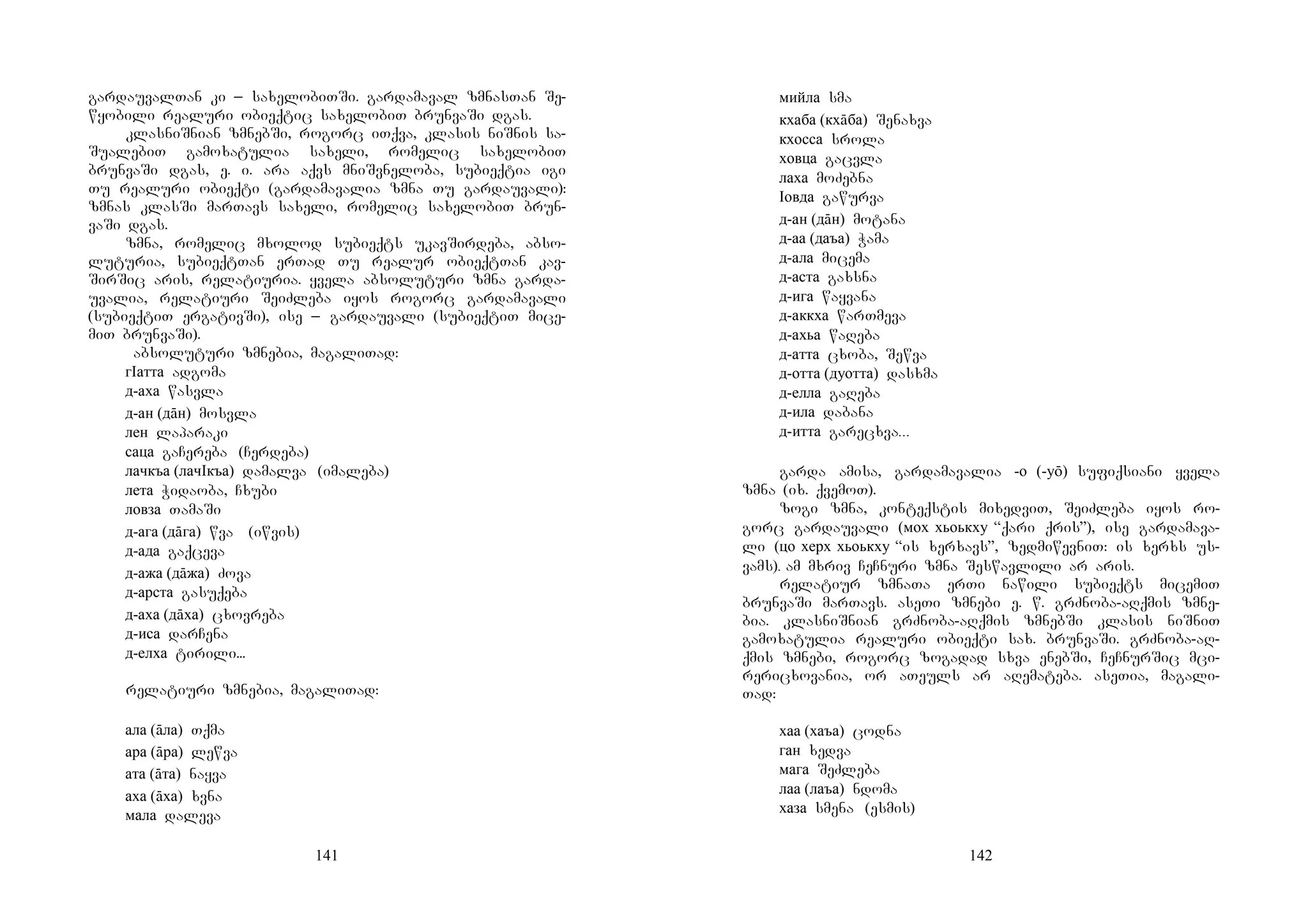 141
gardauvalTan ki _ saxelobiTSi. gardamaval zmnasTan Se-
wyobili realuri obieqtic saxelobiT brunvaSi dgas.
klasniSnian zmnebSi, rogorc iTqva, klasis niSnis sa-
SualebiT gamoxatulia saxeli, romelic saxelobiT
brunvaSi dgas, e. i. ara aqvs mniSvneloba, subieqtia igi
Tu realuri obieqti (gardamavalia zmna Tu gardauvali):
zmnas klasSi marTavs saxeli, romelic saxelobiT brun-
vaSi dgas.
zmna, romelic mxolod subieqts ukavSirdeba, abso-
luturia, subieqtTan erTad Tu realur obieqtTan kav-
SirSic aris, relatiuria. yvela absoluturi zmna garda-
uvalia, relatiuri SeiZleba iyos rogorc gardamavali
(subieqtiT ergativSi), ise _ gardauvali (subieqtiT mice-
miT brunvaSi).
Aabsoluturi zmnebia, magaliTad:
гIатта adgoma
д-аха wasvla
д-ан (дāн) mosvla
лен laparaki
саца gaCereba (Cerdeba)
лачкъа (лачIкъа) damalva (imaleba)
лета Widaoba, Cxubi
ловза TamaSi
д-ага (дāга) wva (iwvis)
д-ада gaqceva
д-ажа (дāжа) Zova
д-арста gasuqeba
д-аха (дāха) cxovreba
д-иса darCena
д-елха tirili...
relatiuri zmnebia, magaliTad:
ала (āла) Tqma
ара (āра) lewva
ата (āта) nayva
аха (āха) xvna
мала daleva
142
мийла sma
кхаба (кхāба) Senaxva
кхосса srola
ховца gacvla
лаха moZebna
Iовда gawurva …
д-ан (дāн) motana
д-аа (даъа) Wama
д-ала micema
д-аста gaxsna
д-ига wayvana
д-аккха warTmeva
д-ахьа waReba
д-атта cxoba, Sewva
д-отта (дуотта) dasxma
д-елла gaReba
д-ила dabana
д-итта garecxva...
garda amisa, gardamavalia -о (-уō) sufiqsiani yvela
zmna (ix. qvemoT).
zogi zmna, konteqstis mixedviT, SeiZleba iyos ro-
gorc gardauvali (мох хьоькху “qari qris”), ise gardamava-
li (цо херх хьоькху “is xerxavs”, zedmiwevniT: is xerxs us-
vams). am mxriv CeCnuri zmna Seswavlili ar aris.
relatiur zmnaTa erTi nawili subieqts micemiT
brunvaSi marTavs. aseTi zmnebi e. w. grZnoba-aRqmis zmne-
bia. klasniSnian grZnoba-aRqmis zmnebSi klasis niSniT
gamoxatulia realuri obieqti sax. brunvaSi. grZnoba-aR-
qmis zmnebi, rogorc zogadad sxva enebSi, CeCnurSic mci-
rericxovania, or aTeuls ar aRemateba. aseTia, magali-
Tad:
хаа (хаъа) codna
ган xedva
мага SeZleba
лаа (лаъа) ndoma
хаза smena (esmis)
 