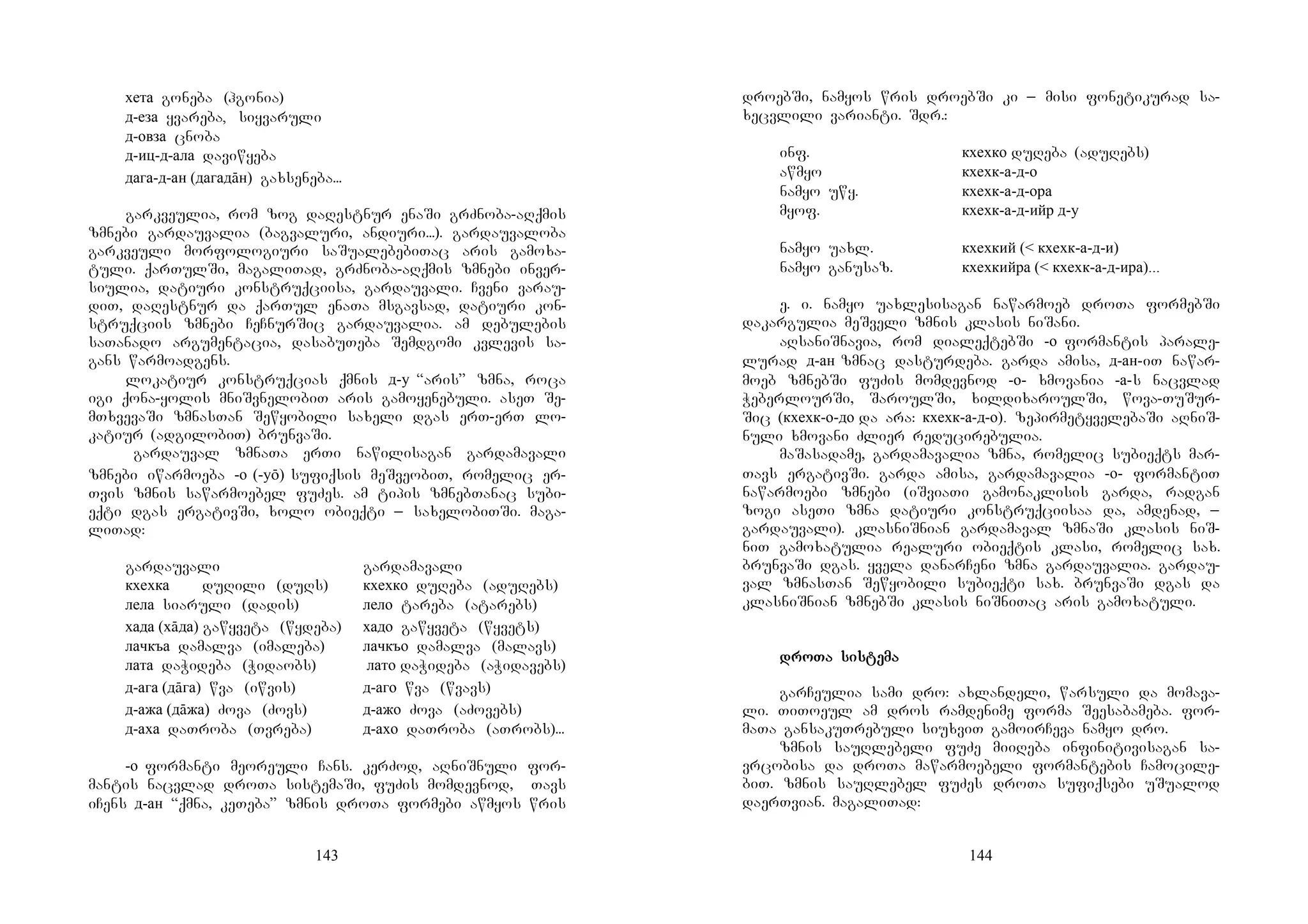 143
хета goneba (hgonia)
д-еза yvareba, siyvaruli
д-овза cnoba
д-иц-д-ала daviwyeba
дага-д-ан (дагадāн) gaxseneba...
garkveulia, rom zog daRestnur enaSi grZnoba-aRqmis
zmnebi gardauvalia (bagvaluri, andiuri...). gardauvaloba
garkveuli morfologiuri saSualebebiTac aris gamoxa-
tuli. qarTulSi, magaliTad, grZnoba-aRqmis zmnebi inver-
siulia, datiuri konstruqciisa, gardauvali. Cveni varau-
diT, daRestnur da qarTul enaTa msgavsad, datiuri kon-
struqciis zmnebi CeCnurSic gardauvalia. am debulebis
saTanado argumentacia, dasabuTeba Semdgomi kvlevis sa-
gans warmoadgens.
lokatiur konstruqcias qmnis д-у “aris” zmna, roca
igi qona-yolis mniSvnelobiT aris gamoyenebuli. aseT Se-
mTxvevaSi zmnasTan Sewyobili saxeli dgas erT-erT lo-
katiur (adgilobiT) brunvaSi.
gardauval zmnaTa erTi nawilisagan gardamavali
zmnebi iwarmoeba -о (-уō) sufiqsis meSveobiT, romelic er-
Tvis zmnis sawarmoebel fuZes. am tipis zmnebTanac subi-
eqti dgas ergativSi, xolo obieqti _ saxelobiTSi. maga-
liTad:
gardauvali gardamavali
кхехка duRili (duRs) кхехко duReba (aduRebs)
лела siaruli (dadis) лело tareba (atarebs)
хада (хāда) gawyveta (wydeba) хадо gawyveta (wyvets)
лачкъа damalva (imaleba) лачкъо damalva (malavs)
лата daWideba (Widaobs) лато daWideba (aWidavebs)
д-ага (дāга) wva (iwvis) д-аго wva (wvavs)
д-ажа (дāжа) Zova (Zovs) д-ажо Zova (aZovebs)
д-аха daTroba (Tvreba) д-ахо daTroba (aTrobs)...
-о formanti meoreuli Cans. kerZod, aRniSnuli for-
mantis nacvlad droTa sistemaSi, fuZis momdevnod, Tavs
iCens д-ан “qmna, keTeba” zmnis droTa formebi awmyos wris
144
droebSi, namyos wris droebSi ki _ misi fonetikurad sa-
xecvlili varianti. Sdr.:
inf. кхехко duReba (aduRebs)
awmyo кхехк-а-д-о
namyo uwy. кхехк-а-д-ора
myof. кхехк-а-д-ийр д-у
namyo uaxl. кхехкий (< кхехк-а-д-и)
namyo ganusaz. кхехкийра (< кхехк-а-д-ира)...
e. i. namyo uaxlesisagan nawarmoeb droTa formebSi
dakargulia meSveli zmnis klasis niSani.
aRsaniSnavia, rom dialeqtebSi -о formantis parale-
lurad д-ан zmnac dasturdeba. garda amisa, д-ан-iT nawar-
moeb zmnebSi fuZis momdevnod -о- xmovania -а-s nacvlad
WeberlourSi, SaroulSi, xildixaroulSi, wova-TuSur-
Sic (кхехк-о-до da ara: кхехк-а-д-о). zepirmetyvelebaSi aRniS-
nuli xmovani Zlier reducirebulia.
maSasadame, gardamavalia zmna, romelic subieqts mar-
Tavs ergativSi. garda amisa, gardamavalia -о- formantiT
nawarmoebi zmnebi (iSviaTi gamonaklisis garda, radgan
zogi aseTi zmna datiuri konstruqciisaa da, amdenad, _
gardauvali). klasniSnian gardamaval zmnaSi klasis niS-
niT gamoxatulia realuri obieqtis klasi, romelic sax.
brunvaSi dgas. yvela danarCeni zmna gardauvalia. gardau-
val zmnasTan Sewyobili subieqti sax. brunvaSi dgas da
klasniSnian zmnebSi klasis niSniTac aris gamoxatuli.
drodrodrodroTa sisTa sisTa sisTa sistetetetemamamama
garCeulia sami dro: axlandeli, warsuli da momava-
li. TiToeul am dros ramdenime forma Seesabameba. for-
maTa gansakuTrebuli siuxviT gamoirCeva namyo dro.
zmnis sauRlebeli fuZe miiReba infinitivisagan sa-
vrcobisa da droTa mawarmoebeli formantebis Camocile-
biT. zmnis sauRlebel fuZes droTa sufiqsebi uSualod
daerTvian. magaliTad:
 