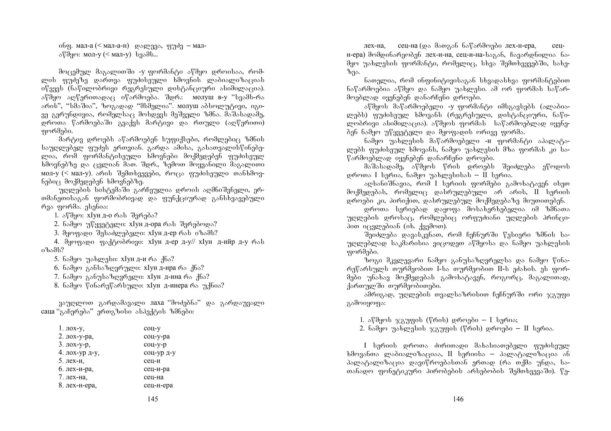 145
inf. мал-а (< мал-а-н) daleva, fuZe _ мал-
awmyo: мол-у (< мал-у) svams...
mocemul magaliTSi -у formanti awmyo droisaa, rom-
lis fuZeze darTva fuZiseuli xmovnis labializacias
iwvevs (nawilobrivi regresuli distanciuri asimilacia).
awmyo aRweriTadac iwarmoeba. Sdr.: молуш в-у “svams-ra
aris”, “smaSia”, zogadad “msmelia”. молуш absolutivi, igi-
ve gerundivia, romelsac mosdevs meSveli zmna. maSasadame,
droTa warmoebaSi gvaqvs martivi da rTuli (aRweriTi)
formebi.
martiv droebs awarmoeben sufiqsebi, romlebic zmnis
sauRlebel fuZes erTvian. garda amisa, gasaTvaliswinebe-
lia, rom formantiseuli xmovnebi moqmedeben fuZiseul
xmovnebze da cvlian maT. Sdr., zemoT moyvanili magaliTi
мол-у (< мал-у). aris SemTxvevebi, roca fuZiseuli Tanxmov-
nebic moqmedeben xmovnebze.
uRlebis sistemaSi garCeulia drois aRmniSvneli, er-
TmaneTisagan formobrivad da funqciurad gansxvavebuli
rva forma. esenia:
1. awmyo: хIун д-о ras Svreba?
2. namyo uwyveteli: хIун д-ора ras Svreboda?
3. myofadi SesaZlebeli: хIун д-ер ras izams?
4. myofadi faqtobrivi: хIун д-ер д-у// хIун д-ийр д-у ras
izams?
5. namyo uaxlesi: хIун д-и ra qna?
6. namyo gansazRvruli: хIун д-ира ra qna?
7. namyo ganusazRvreli: хIун д-ина ra qna?
8. namyo winarewarsuli: хIун д-инера ra uqnia?
vauRloT gardamavali лаха “moZebna” da gardauvali
саца “gaCereba” erTgzisi aspeqtis zmnebi:
1. лох-у, соц-у
2. лох-у-ра, соц-у-ра
3. лох-у-р, соц-у-р
4. лох-ур д-у, соц-ур д-у
5. лех-и, сец-и
6. лех-и-ра, сец-и-ра
7. лех-на, сец-на
8. лех-н-ера, сец-н-ера
146
лех-на, сец-на (da maTgan nawarmoebi лех-н-ера, сец-
н-ера) momdinareoben лех-и-на, сец-и-на-sagan, Cavardnilia na-
myo uaxlesis formanti, romelic, sxva SemTxvevebSi, saxe-
zea.
naTelia, rom infinitivisagan sxvadasxva formantebiT
nawarmoebia awmyo da namyo uaxlesi. am or formas sawar-
moeblad iyeneben danarCeni droebi.
awmyos mawarmoebeli -у formanti imsgavsebs (alabia-
lebs) fuZiseul xmovans (regresuli, distanciuri, nawi-
lobrivi asimilacia). awmyos formas sawarmoeblad iyene-
ben namyo uwyveteli da myofadis orive forma.
namyo uaxlesis mawarmoebeli -и formanti apalata-
lebs fuZiseul xmovans, namyo uaxlesis mza formas ki sa-
warmoeblad iyeneben danarCeni droebi.
maSasadame, awmyos wris droebs SeiZleba ewodos
droTa I seria, namyo uaxlesisas _ II seria.
aRsaniSnavia, rom I seriis formebi gamoxataven iseT
moqmedebas, romelic dasrulebuli ar aris, II seriis
droebi ki, piriqiT, dasrulebul moqmedebaze miuTiTeben.
droTa seriebad dayofa mosaxerxebelia im zmnaTa
uRlebis drosac, romlebic orfuZiani uRlebis princi-
piT icvlebian (ix. qvemoT).
SeiZleba davaskvnaT, rom CeCnurSi wesieri zmnis sa-
uRleblad sakmarisia vicodeT awmyosa da namyo uaxlesis
formebi.
zogi mkvlevari namyo ganusazRvrelsa da namyo wina-
rewarsuls TurmeobiT I-sa TurmeobiT II-s eZaxis. es for-
mebi unaxav moqmedebas gamoxataven, rogorc, magaliTad,
qarTulSi TurmeobiTebi.
amrigad, uRlebis TvalsazrisiT CeCnurSi ori jgufi
gamoiyofa:
1. awmyos jgufis (wris) droebi _ I seria;
2. namyo uaxlesis jgufis (wris) droebi _ II seria.
I seriis droTa ZiriTadi maxasiaTebeli fuZiseul
xmovanTa labializaciaa, II seriisa _ palatalizacia an
palatalizacia daviwroebasTan erTad (ra Tqma unda, sa-
Tanado fonetikuri pirobebis arsebobis SemTxvevaSi). we-
 
