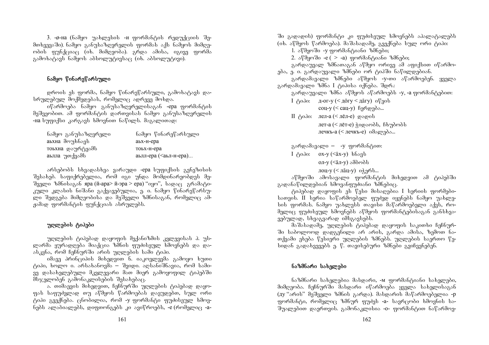 161
3. -ø-на (namyo uaxlesis -и formantis reduqciis Se-
mTxvevaSi). namyo ganusazRvrelis formas aqs namyos mimRe-
obis funqciac (ix. mimReoba). grda amisa, igive forma
gamoxatavs namyos absolutivsac (ix. absolutivi).
nanananammmmyo wiyo wiyo wiyo winanananarerererewarwarwarwarsusususulililili
drois es forma, namyo winarewarsuli, gamoxatavs da-
srulebul moqmedebas, romelic adreve moxda.
iwarmoeba namyo ganusazRvrelisagan -ера formantis
meSveobiT. am formantis darTvisas namyo ganusazRvrelis
-на sufiqsi kargavs xmovniT nawils. magaliTad:
namyo ganusazRvreli namyo winarewarsuli
аьхна mouxnavs аьх-н-ера
тоьхна daurtyams тоьх-н-ера
аьлла uTqvams аьлл-ера (<аьл-н-ера)...
arsebobs sxvadasxva varaudi -ера sufiqsis genezisis
Sesaxeb. safiqrebelia, rom igi unda momdinareobdes me-
Sveli zmnisagan яра (й-ара> й-эра > ера) “iyo”, sadac gramati-
kuli klasis niSani gaqvavebulia, e. i. namyo winarewarsu-
li Sedgeba mimReobisa da meSveli zmnisagan, romelic am-
Jamad formantis funqcias asrulebs.
uRuRuRuRlelelelebis tibis tibis tibis tipepepepebibibibi
uRlebis tipebad dayofis meqanizmis kvlevisas p. us-
larma yuradReba miaqcia zmnis fuZiseul xmovnebs da da-
askvna, rom CeCnurSi aris uRlebis sami tipi.
imave principis mixedviT n. iakovlevma gamoyo xuTi
tipi, xolo i. arsaxanovma _ Svidi. aRsaniSnavia, rom sami-
ve dasaxelebuli mkvlevari maT mier gamoyofil tipebSi
msjeloben gamonaklisebis Sesaxebac.
a. Timaevis mixedviT, CeCnurSi uRlebis tipebad dayo-
fas safuZvlad Tu awmyos warmoebas davudebT, sul ori
tipi gveqneba. cnobilia, rom -у formanti fuZiseul xmov-
nebs alabialebs, difTongebs ki aviwroebs, -е (romelic -а-
162
Si gadadis) formanti ki fuZiseul xmovnebs apalatalebs
(ix. awmyos warmoeba). maSasadame, gveqneba sul ori tipi:
1. awmyoSi -у formantiani zmnebi;
2. awmyoSi -е ( > -а) formantiani zmnebi;
gardauval zmnaTagan awmyo orive am afiqsiT iwarmo-
eba, e. i. gardauvali zmnebi or tipSi nawildebian.
gardamavali zmnebi awmyos -у-Ti awarmoeben. yvela
gardamavali zmna I tipisa iqneba. Sdr.:
gardauvali zmna awmyos awarmoebs -у, -а formantebiT:
I tipi: д-ог-у (< дōгу < дāгу) iwvis
соц-у (< сац-у) Cerdeba...
II tipi: лел-а (< лл-е) dadis
лет-а (< лт-е) Widaobs, Cxubobs
лечкъ-а (< лечкъ-е) imaleba...
gardamavali _ -у formantiT:
I tipi: ох-у (<āх-у) xnavs
ол-у (<āл-у) ambobs
лоц-у (< лāц-у) iWers...
awmyoSi amosavali formantis mixedviT am tipebSi
gadanawildebian xmovanfuZiani zmnebic.
tipebad dayofis es wesi misaRebia I seriis formebi-
saTvis. II seria sawarmoebel fuZed iyenebs namyo uaxle-
sis formas. namyo uaxless Tavisi mawarmoebeli aqvs, ro-
melic fuZiseul xmovnebs awmyos formantebisagan gansxva-
vebulad, sxvagvarad imsgavsebs.
maSasadame, uRlebis tipebad dayofis sakiTxi CeCnur-
Si sabolood dadgenili ar aris, garda amisa, zemoT na-
Tqvami exeba wesieri uRlebis zmnebs. uRlebis saerTo we-
sidan gadaxvevebs e. w. Taviseburi zmnebi gviCveneben.
nanananazmnazmnazmnazmnari sari sari sari saxexexexelelelelebibibibi
nazmnari saxelebia masdari, -м formantiani saxelebi,
mimReoba. CeCnurSi masdari iwarmoeba yvela saxelisagan
(ду “aris” meSveli zmnis garda). masdaris mawarmoebelia -р
formanti, romelic zmnur fuZes -а- savrcobi xmovnis sa-
SualebiT daerTvis. gamonaklisia -о- formantiT nawarmoe-
 