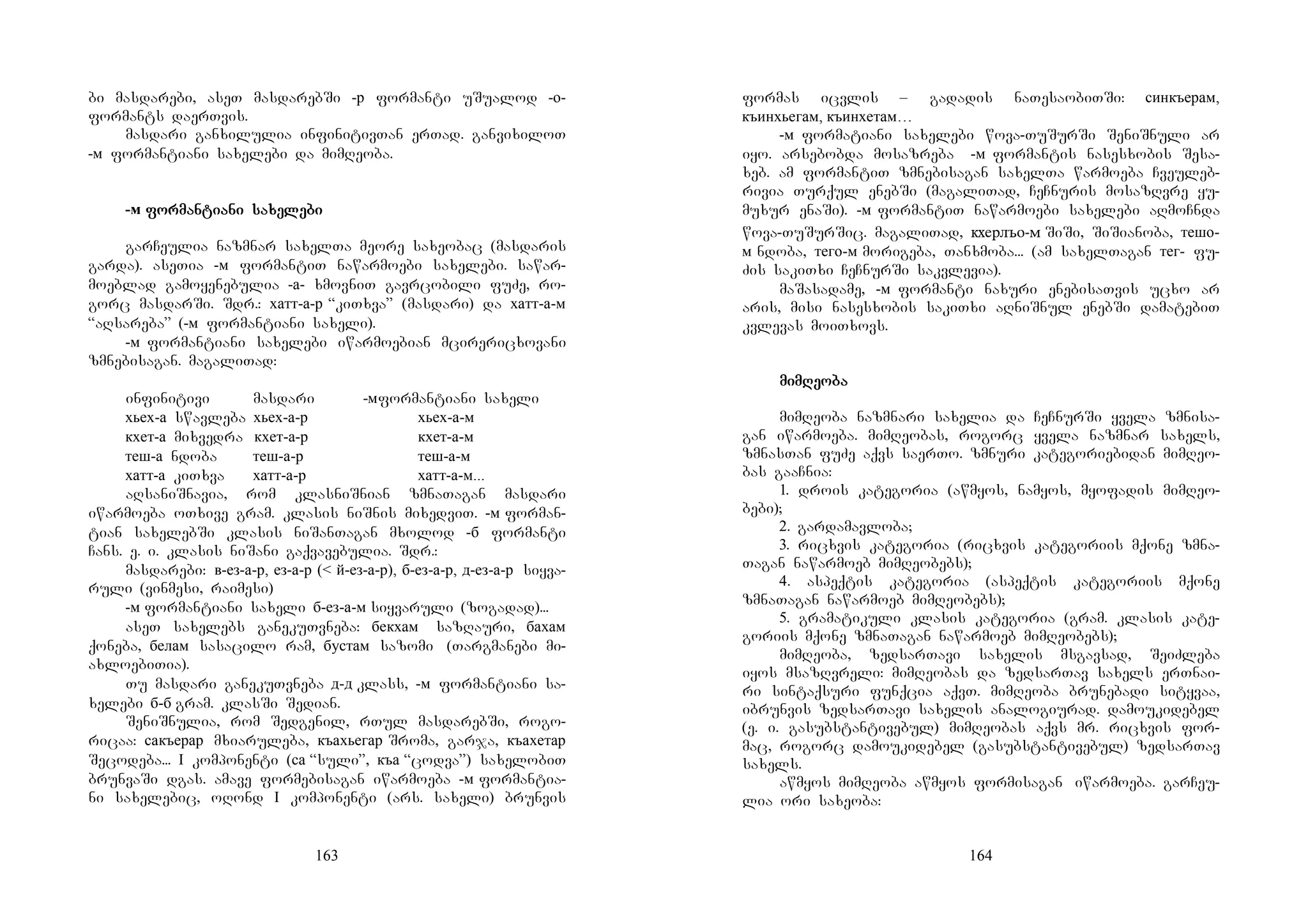 163
bi masdarebi, aseT masdarebSi -р formanti uSualod -о-
formants daerTvis.
masdari ganxilulia infinitivTan erTad. ganvixiloT
-м formantiani saxelebi da mimReoba.
-м forforforformanmanmanmantitititiaaaani sani sani sani saxexexexelelelelebibibibi
garCeulia nazmnar saxelTa meore saxeobac (masdaris
garda). aseTia -м formantiT nawarmoebi saxelebi. sawar-
moeblad gamoyenebulia -а- xmovniT gavrcobili fuZe, ro-
gorc masdarSi. Sdr.: хатт-а-р “kiTxva” (masdari) da хатт-а-м
“aRsareba” (-м formantiani saxeli).
-м formantiani saxelebi iwarmoebian mcirericxovani
zmnebisagan. magaliTad:
infinitivi masdari -мformantiani saxeli
хьех-а swavleba хьех-а-р хьех-а-м
кхет-а mixvedra кхет-а-р кхет-а-м
теш-а ndoba теш-а-р теш-а-м
хатт-а kiTxva хатт-а-р хатт-а-м...
aRsaniSnavia, rom klasniSnian zmnaTagan masdari
iwarmoeba oTxive gram. klasis niSnis mixedviT. -м forman-
tian saxelebSi klasis niSanTagan mxolod -б formanti
Cans. e. i. klasis niSani gaqvavebulia. Sdr.:
masdarebi: в-ез-а-р, ез-а-р (< й-ез-а-р), б-ез-а-р, д-ез-а-р siyva-
ruli (vinmesi, raimesi)
-м formantiani saxeli б-ез-а-м siyvaruli (zogadad)...
aseT saxelebs ganekuTvneba: бекхам sazRauri, бахам
qoneba, белам sasacilo ram, бустам sazomi (Targmanebi mi-
axloebiTia).
Tu masdari ganekuTvneba д-д klass, -м formantiani sa-
xelebi б-б gram. klasSi Sedian.
SeniSnulia, rom Sedgenil, rTul masdarebSi, rogo-
ricaa: сакъерар mxiaruleba, къахьегар Sroma, garja, къахетар
Secodeba... I komponenti (са “suli”, къа “codva”) saxelobiT
brunvaSi dgas. amave formebisagan iwarmoeba -м formantia-
ni saxelebic, oRond I komponenti (ars. saxeli) brunvis
164
formas icvlis – gadadis naTesaobiTSi: синкъерам,
къинхьегам, къинхетам…
-м formatiani saxelebi wova-TuSurSi SeniSnuli ar
iyo. arsebobda mosazreba -м formantis nasesxobis Sesa-
xeb. am formantiT zmnebisagan saxelTa warmoeba Cveuleb-
rivia Turqul enebSi (magaliTad, CeCnuris mosazRvre yu-
muxur enaSi). -м formantiT nawarmoebi saxelebi aRmoCnda
wova-TuSurSic. magaliTad, кхерлъо-м SiSi, SiSianoba, тешо-
м ndoba, тего-м morigeba, Tanxmoba... (am saxelTagan тег- fu-
Zis sakiTxi CeCnurSi sakvlevia).
maSasadame, -м formanti naxuri enebisaTvis ucxo ar
aris, misi nasesxobis sakiTxi aRniSnul enebSi damatebiT
kvlevas moiTxovs.
mimimimimRemRemRemReoooobabababa
mimReoba nazmnari saxelia da CeCnurSi yvela zmnisa-
gan iwarmoeba. mimReobas, rogorc yvela nazmnar saxels,
zmnasTan fuZe aqvs saerTo. zmnuri kategoriebidan mimReo-
bas gaaCnia:
1. drois kategoria (awmyos, namyos, myofadis mimReo-
bebi);
2. gardamavloba;
3. ricxvis kategoria (ricxvis kategoriis mqone zmna-
Tagan nawarmoeb mimReobebs);
4. aspeqtis kategoria (aspeqtis kategoriis mqone
zmnaTagan nawarmoeb mimReobebs);
5. gramatikuli klasis kategoria (gram. klasis kate-
goriis mqone zmnaTagan nawarmoeb mimReobebs);
mimReoba, zedsarTavi saxelis msgavsad, SeiZleba
iyos msazRvreli: mimReobas da zedsarTav saxels erTnai-
ri sintaqsuri funqcia aqvT. mimReoba brunebadi sityvaa,
ibrunvis zedsarTavi saxelis analogiurad. damoukidebel
(e. i. gasubstantivebul) mimReobas aqvs mr. ricxvis for-
mac, rogorc damoukidebel (gasubstantivebul) zedsarTav
saxels.
awmyos mimReoba awmyos formisagan iwarmoeba. garCeu-
lia ori saxeoba:
 