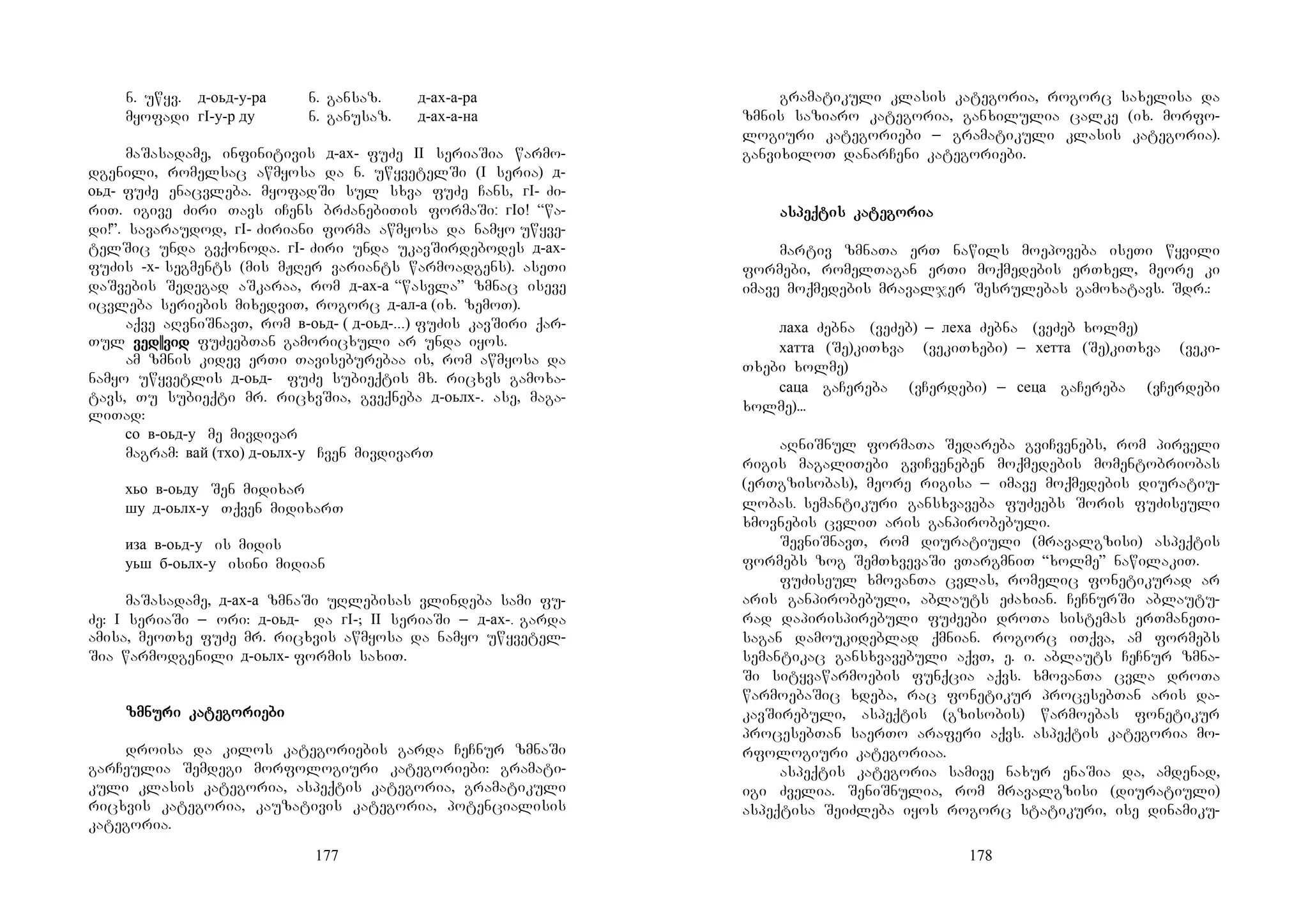 177
n. uwyv. д-оьд-у-ра n. gansaz. д-ах-а-ра
myofadi гI-у-р ду n. ganusaz. д-ах-а-на
maSasadame, infinitivis д-ах- fuZe II seriaSia warmo-
dgenili, romelsac awmyosa da n. uwyvetelSi (I seria) д-
оьд- fuZe enacvleba. myofadSi sul sxva fuZe Cans, гI- Zi-
riT. igive Ziri Tavs iCens brZanebiTis formaSi: гIо! “wa-
di!”. savaraudod, гI- Ziriani forma awmyosa da namyo uwyve-
telSic unda gvqonoda. гI- Ziri unda ukavSirdebodes д-ах-
fuZis -х- segments (mis mJRer variants warmoadgens). aseTi
daSvebis Sedegad aSkaraa, rom д-ах-а “wasvla” zmnac iseve
icvleba seriebis mixedviT, rogorc д-ал-а (ix. zemoT).
aqve aRvniSnavT, rom в-оьд- ( д-оьд-...) fuZis kavSiri qar-
Tul ved||vidved||vidved||vidved||vid fuZeebTan gamoricxuli ar unda iyos.
am zmnis kidev erTi Taviseburebaa is, rom awmyosa da
namyo uwyvetlis д-оьд- fuZe subieqtis mx. ricxvs gamoxa-
tavs, Tu subieqti mr. ricxvSia, gveqneba д-оьлх-. ase, maga-
liTad:
со в-оьд-у me mivdivar
magram: вай (тхо) д-оьлх-у Cven mivdivarT
хьо в-оьду Sen midixar
шу д-оьлх-у Tqven midixarT
иза в-оьд-у is midis
уьш б-оьлх-у isini midian
maSasadame, д-ах-а zmnaSi uRlebisas vlindeba sami fu-
Ze: I seriaSi _ ori: д-оьд- da гI-; II seriaSi _ д-ах-. garda
amisa, meoTxe fuZe mr. ricxvis awmyosa da namyo uwyvetel-
Sia warmodgenili д-оьлх- formis saxiT.
zmnuzmnuzmnuzmnuri kari kari kari katetetetegogogogoririririeeeebibibibi
droisa da kilos kategoriebis garda CeCnur zmnaSi
garCeulia Semdegi morfologiuri kategoriebi: gramati-
kuli klasis kategoria, aspeqtis kategoria, gramatikuli
ricxvis kategoria, kauzativis kategoria, potencialisis
kategoria.
178
gramatikuli klasis kategoria, rogorc saxelisa da
zmnis saziaro kategoria, ganxilulia calke (ix. morfo-
logiuri kategoriebi _ gramatikuli klasis kategoria).
ganvixiloT danarCeni kategoriebi.
asasasaspeqpeqpeqpeqtis katis katis katis katetetetegogogogoriariariaria
martiv zmnaTa erT nawils moepoveba iseTi wyvili
formebi, romelTagan erTi moqmedebis erTxel, meore ki
imave moqmedebis mravaljer Sesrulebas gamoxatavs. Sdr.:
лаха Zebna (veZeb) _ леха Zebna (veZeb xolme)
хатта (Se)kiTxva (vekiTxebi) _ хетта (Se)kiTxva (veki-
Txebi xolme)
саца gaCereba (vCerdebi) _ сеца gaCereba (vCerdebi
xolme)...
aRniSnul formaTa Sedareba gviCvenebs, rom pirveli
rigis magaliTebi gviCveneben moqmedebis momentobriobas
(erTgzisobas), meore rigisa _ imave moqmedebis diuratiu-
lobas. semantikuri gansxvaveba fuZeebs Soris fuZiseuli
xmovnebis cvliT aris ganpirobebuli.
SevniSnavT, rom diuratiuli (mravalgzisi) aspeqtis
formebs zog SemTxvevaSi vTargmniT “xolme” nawilakiT.
fuZiseul xmovanTa cvlas, romelic fonetikurad ar
aris ganpirobebuli, ablauts eZaxian. CeCnurSi ablautu-
rad dapirispirebuli fuZeebi droTa sistemas erTmaneTi-
sagan damoukideblad qmnian. rogorc iTqva, am formebs
semantikac gansxvavebuli aqvT, e. i. ablauts CeCnur zmna-
Si sityvawarmoebis funqcia aqvs. xmovanTa cvla droTa
warmoebaSic xdeba, rac fonetikur procesebTan aris da-
kavSirebuli, aspeqtis (gzisobis) warmoebas fonetikur
procesebTan saerTo araferi aqvs. aspeqtis kategoria mo-
rfologiuri kategoriaa.
aspeqtis kategoria samive naxur enaSia da, amdenad,
igi Zvelia. SeniSnulia, rom mravalgzisi (diuratiuli)
aspeqtisa SeiZleba iyos rogorc statikuri, ise dinamiku-
 