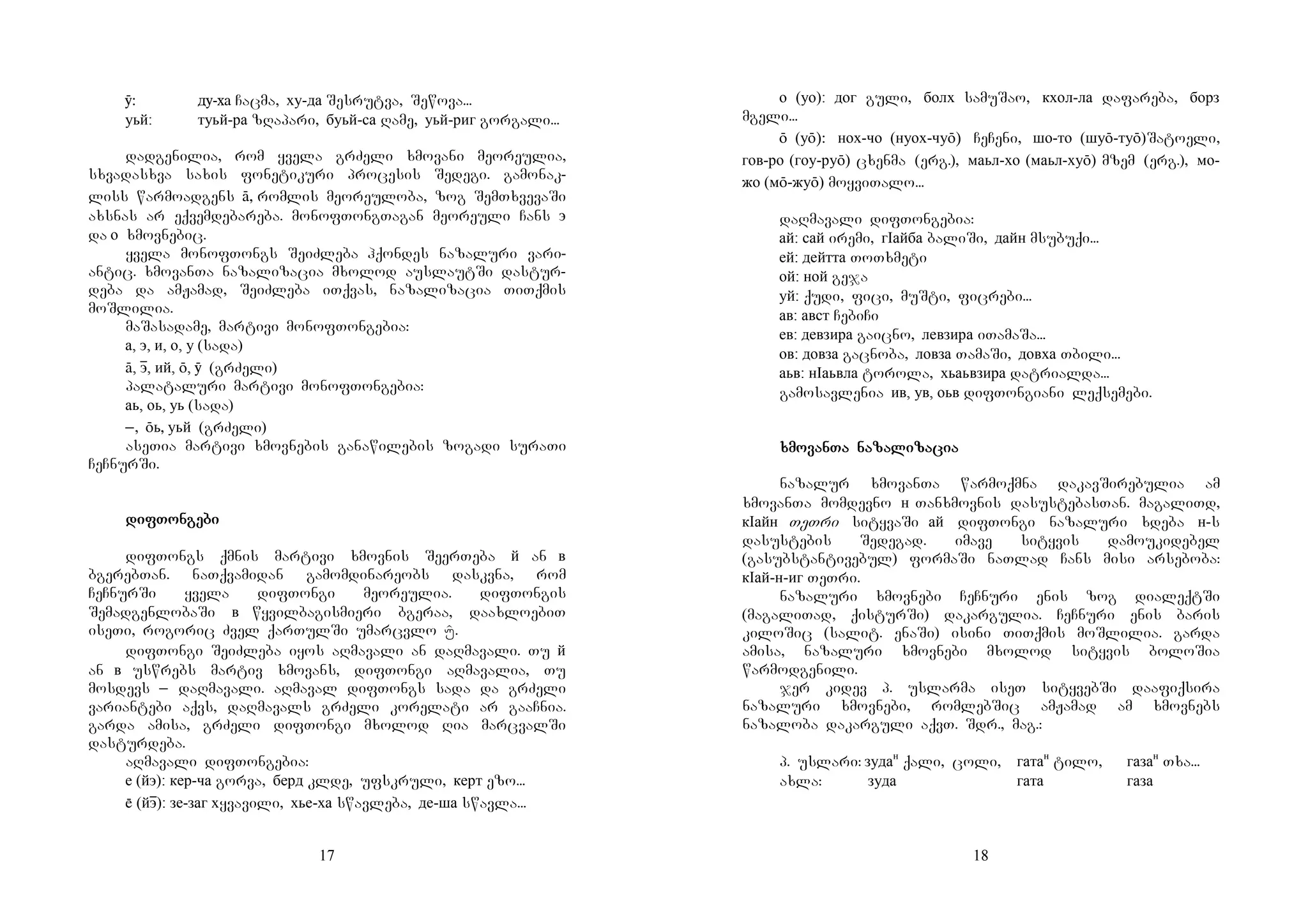 17
ӯ: ду-ха Cacma, ху-да Sesrutva, Sewova...
уьй: туьй-ра zRapari, буьй-са Rame, уьй-риг gorgali...
dadgenilia, rom yvela grZeli xmovani meoreulia,
sxvadasxva saxis fonetikuri procesis Sedegi. gamonak-
liss warmoadgens ā, romlis meoreuloba, zog SemTxvevaSi
axsnas ar eqvemdebareba. monofTongTagan meoreuli Cans э
da о xmovnebic.
yvela monofTongs SeiZleba hqondes nazaluri vari-
antic. xmovanTa nazalizacia mxolod auslautSi dastur-
deba da amJamad, SeiZleba iTqvas, nazalizacia TiTqmis
moSlilia.
maSasadame, martivi monofTongebia:
а, э, и, о, у (sada)
ā, эɸ, ий, ō, ӯ (grZeli)
palataluri martivi monofTongebia:
аь, оь, уь (sada)
_, ōь, уьй (grZeli)
aseTia martivi xmovnebis ganawilebis zogadi suraTi
CeCnurSi.
difTongebidifTongebidifTongebidifTongebi
difTongs qmnis martivi xmovnis SeerTeba й an в
bgerebTan. naTqvamidan gamomdinareobs daskvna, rom
CeCnurSi yvela difTongi meoreulia. difTongis
SemadgenlobaSi в wyvilbagismieri bgeraa, daaxloebiT
iseTi, rogoric Zvel qarTulSi umarcvlo Í.
difTongi SeiZleba iyos aRmavali an daRmavali. Tu й
an в uswrebs martiv xmovans, difTongi aRmavalia, Tu
mosdevs _ daRmavali. aRmaval difTongs sada da grZeli
variantebi aqvs, daRmavals grZeli korelati ar gaaCnia.
garda amisa, grZeli difTongi mxolod Ria marcvalSi
dasturdeba.
aRmavali difTongebia:
е (йэ): кер-ча gorva, берд klde, ufskruli, керт ezo...
 (йэɸ): зе-заг хyvavili, хье-ха swavleba, де-ша swavla...
18
о (уо): дог guli, болх samuSao, кхол-ла dafareba, борз
mgeli...
ō (уō): нох-чо (нуох-чуō) CeCeni, шо-то (шуō-туō)Satoeli,
гов-ро (гоу-руō) cxenma (erg.), маьл-хо (маьл-хуō) mzem (erg.), мо-
жо (мō-жуō) moyviTalo...
daRmavali difTongebia:
ай: сай iremi, гIайба baliSi, дайн msubuqi...
ей: дейтта ToTxmeti
ой: ной geja
уй: qudi, fici, muSti, ficrebi...
ав: авст CebiCi
ев: девзира gaicno, левзира iTamaSa...
ов: довза gacnoba, ловза TamaSi, довха Tbili...
аьв: нIаьвла torola, хьаьвзира datrialda...
gamosavlenia ив, ув, оьв difTongiani leqsemebi.
xmovanTaxmovanTaxmovanTaxmovanTa nazalizacianazalizacianazalizacianazalizacia
nazalur xmovanTa warmoqmna dakavSirebulia am
xmovanTa momdevno н Tanxmovnis dasustebasTan. magaliTd,
кIайн TeTri sityvaSi ай difTongi nazaluri xdeba н-s
dasustebis Sedegad. imave sityvis damoukidebel
(gasubstantivebul) formaSi naTlad Cans misi arseboba:
кIай-н-иг TeTri.
nazaluri xmovnebi CeCnuri enis zog dialeqtSi
(magaliTad, qisturSi) dakargulia. CeCnuri enis baris
kiloSic (salit. enaSi) isini TiTqmis moSlilia. garda
amisa, nazaluri xmovnebi mxolod sityvis boloSia
warmodgenili.
jer kidev p. uslarma iseT sityvebSi daafiqsira
nazaluri xmovnebi, romlebSic amJamad am xmovnebs
nazaloba dakarguli aqvT. Sdr., mag.:
p. uslari: зудан
qali, coli, гатан
tilo, газан
Txa...
axla: зуда гата газа
 