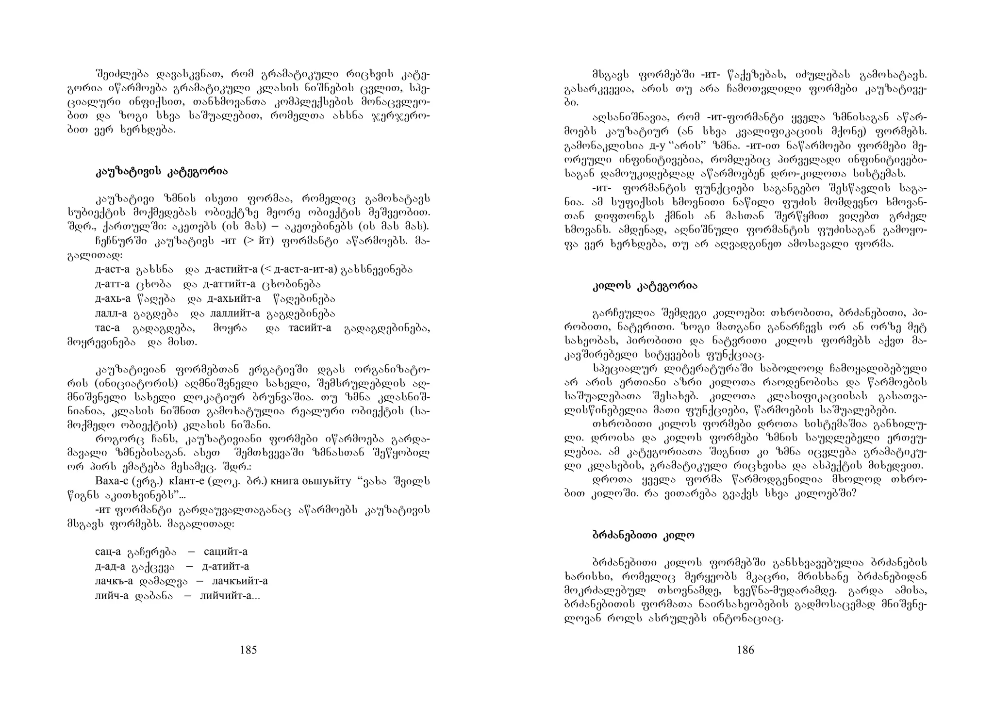 185
SeiZleba davaskvnaT, rom gramatikuli ricxvis kate-
goria iwarmoeba gramatikuli klasis niSnebis cvliT, spe-
cialuri infiqsiT, TanxmovanTa kompleqsebis monacvleo-
biT da zogi sxva saSualebiT, romelTa axsna jerjero-
biT ver xerxdeba.
kakakakauuuuzazazazatitititivis kavis kavis kavis katetetetegogogogoriariariaria
kauzativi zmnis iseTi formaa, romelic gamoxatavs
subieqtis moqmedebas obieqtze meore obieqtis meSveobiT.
Sdr., qarTulSi: akeTebs (is mas) _ akeTebinebs (is mas mas).
CeCnurSi kauzativs -ит (> йт) formanti awarmoebs. ma-
galiTad:
д-аст-а gaxsna da д-астийт-а (< д-аст-а-ит-а) gaxsnevineba
д-атт-а cxoba da д-аттийт-а cxobineba
д-ахь-а waReba da д-ахьийт-а waRebineba
лалл-а gagdeba da лаллийт-а gagdebineba
тас-а gadagdeba, moyra da тасийт-а gadagdebineba,
moyrevineba da misT.
kauzativian formebTan ergativSi dgas organizato-
ris (iniciatoris) aRmniSvneli saxeli, Semsruleblis aR-
mniSvneli saxeli lokatiur brunvaSia. Tu zmna klasniS-
niania, klasis niSniT gamoxatulia realuri obieqtis (sa-
moqmedo obieqtis) klasis niSani.
rogorc Cans, kauzativiani formebi iwarmoeba garda-
mavali zmnebisagan. aseTY SemTxvevaSi zmnasTan Sewyobil
or pirs emateba mesamec. Sdr.:
Ваха-с (erg.) кIант-е (lok. br.) книга оьшуьйту “vaxa Svils
wigns akiTxvinebs”...
-ит formanti gardauvalTaganac awarmoebs kauzativis
msgavs formebs. magaliTad:
сац-а gaCereba _ сацийт-а
д-ад-а gaqceva _ д-атийт-а
лачкъ-а damalva _ лачкъийт-а
лийч-а dabana _ лийчийт-а...
186
msgavs formebSi -ит- waqezebas, iZulebas gamoxatavs.
gasarkvevia, aris Tu ara CamoTvlili formebi kauzative-
bi.
aRsaniSnavia, rom -ит-formanti yvela zmnisagan awar-
moebs kauzatiur (an sxva kvalifikaciis mqone) formebs.
gamonaklisia д-у “aris” zmna. -ит-iT nawarmoebi formebi me-
oreuli infinitivebia, romlebic pirveladi infinitivebi-
sagan damoukideblad awarmoeben dro-kiloTa sistemas.
-ит- formantis funqciebi sagangebo Seswavlis saga-
nia. am sufiqsis xmovniTi nawili fuZis momdevno xmovan-
Tan difTongs qmnis an masTan SerwymiT viRebT grZel
xmovans. amdenad, aRniSnuli formantis fuZisagan gamoyo-
fa ver xerxdeba, Tu ar aRvadgineT amosavali forma.
kikikikilos kalos kalos kalos katetetetegogogogoriariariaria
garCeulia Semdegi kiloebi: TxrobiTi, brZanebiTi, pi-
robiTi, natvriTi. zogi maTgani ganarCevs or an orze met
saxeobas, pirobiTi da natvriTi kilos formebs aqvT ma-
kavSirebeli sityvebis funqciac.
specialur literaturaSi sabolood Camoyalibebuli
ar aris erTiani azri kiloTa raodenobisa da warmoebis
saSualebaTa Sesaxeb. kiloTa klasifikaciisas gasaTva-
liswinebelia maTi funqciebi, warmoebis saSualebebi.
TxrobiTi kilos formebi droTa sistemaSia ganxilu-
li. droisa da kilos formebi zmnis sauRlebeli erTeu-
lebia. am kategoriaTa SigniT ki zmna icvleba gramatiku-
li klasebis, gramatikuli ricxvisa da aspeqtis mixedviT.
droTa yvela forma warmodgenilia mxolod Txro-
biT kiloSi. ra viTareba gvaqvs sxva kiloebSi?
brZabrZabrZabrZanenenenebibibibiTi kiTi kiTi kiTi kilolololo
brZanebiTi kilos formebSi gansxvavebulia brZanebis
xarisxi, romelic meryeobs mkacri, mrisxane brZanebidan
mokrZalebul Txovnamde, xvewna-mudaramde. garda amisa,
brZanebiTis formaTa nairsaxeobebis gadmosacemad mniSvne-
lovan rols asrulebs intonaciac.
 