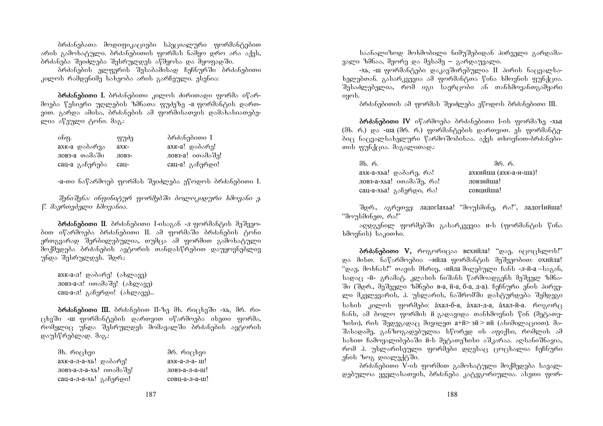 187
brZanebaTa modifikaciebi specialuri formantebiT
aris gamoxatuli. brZanebiTis formas namyo dro ara aqvs,
brZaneba SeiZleba Sesruldes awmyosa da myofadSi.
brZanebis elferis Sesabamisad CeCnurSi brZanebiTi
kilos ramdenime saxeoba aris garCeuli. esenia:
brZabrZabrZabrZanenenenebibibibiTi I.Ti I.Ti I.Ti I. brZanebiTi kilos ZiriTadi forma iwar-
moeba wesieri uRlebis zmnaTa fuZeze -а formantis darT-
viT. garda amisa, brZanebis am formisaTvis damaxasiaTebe-
lia aweuli toni. mag.:
inf. fuZe brZanebiTi I
ахк-а dabarva ахк- ахк-а! dabare!
ловз-а TamaSi ловз- ловз-а! iTamaSe!
сац-а gaCereba сац- сац-а! gaCerdi!
-а-Ti nawarmoeb formas SeiZleba ewodos brZanebiTi I.
SeniSvna: infinitur formebSi bolokiduri xmovani e.
w. maerTebeli xmovania.
brZabrZabrZabrZanenenenebibibibiTiTiTiTi IIIIIIII. brZanebiTi I-isagan -л formantis meSveo-
biT iwarmoeba brZanebiTi II. am formaSi brZanebis toni
erTgvarad Serbilebulia, Tumca am formiT gamoxatuli
moqmedeba brZanebis avtoris TandaswrebiT dauyovnebliv
unda Sesruldes. Sdr.:
ахк-а-л! dabare! (axlave)
ловз-а-л! iTamaSe! (axlave)
сац-а-л! gaCerdi! (axlave)...
brZabrZabrZabrZanenenenebibibibiTiTiTiTi IIIIIIIIIIII.... brZanebiT II-ze mx. ricxvSi -хь, mr. ri-
cxvSi -ш formantebis darTviT iwarmoeba iseTi forma,
romelic unda Sesruldes momavalSi brZanebis avtoris
dauswreblad. mag.:
mx. ricxvi mr. ricxvi
ахк-а-л-а-хь! dabare! ахк-а-л-а- ш!
ловз-а-л-а-хь! iTamaSe! ловз-а-л-а-ш!
сац-а-л-а-хь! gaCerdi! совц-а-л-а-ш!
188
saanalizod moxmobili nimuSebidan pirveli gardama-
vali zmnaa, meore da mesame _ gardauvali.
-хь, -ш formantebi dakavSirebulia II piris nacvalsa-
xelebTan. gasarkvevia am formantTa wina xmovnis funqcia.
SesaZlebelia, rom igi savrcobi an TanxmovanTgamyari
iyos.
brZanebiTis am formas SeiZleba ewodos brZanebiTi III.
brZabrZabrZabrZanenenenebibibibiTi IVTi IVTi IVTi IV iwarmoeba brZanebiTi I-is formaze -хьа
(mx. r.) da -ша (mr. r.) formantebis darTviT. es formante-
bic nacvalsaxeluri warmoSobisaa. aqvs TxovniT-brZanebi-
Tis funqcia. magaliTad.:
mx. r. mr. r.
ахк-а-хьа! dabare, ra! ахкийша (ахк-а-и-ша)!
ловз-а-хьа! iTamaSe, ra! ловзийша!
сац-а-хьа! gaCerdi, ra! совцийша!
Sdr., agreTve: ладогIахьа! “mousmine, ra!”, ладогIийша!
“mousmineT, ra!”
aRdgenil formebSi gasarkvevia и-s (formantis wina
xmovnis) sakiTxi.
brZabrZabrZabrZanenenenebibibibiTi V,Ti V,Ti V,Ti V, rogoricaa вехийла! “dae, icocxlos!”
da misT. nawarmoebia –ийла formantis meSveobiT: охийла!
“dae, moxnas!” Tavis mxriv, -ийла miRebuli Cans -л-й-а –sagan,
sadac -й- gramat. klasis niSans warmoadgens meSvel zmna-
Si (Sdr., meSveli zmnebi в-а, й-а, б-а, д-а). CeCnuri enis pirve-
li mkvlevaris, p. uslaris, naSromSi dasturdeba Semdegi
saxis kilos formebi: āхал-б-а, āхал-д-а, āхал-й-а. rogorc
Cans, am bolo formis й gadavida Tanxmovnis win (metaTe-
zisi), ris Sedegadac miviReT а+й> эй > ий (asimilaciiT). ma-
Sasadame, ganzogadebulia swored is afiqsi, romlis am
saxiT CamoyalibebaSi й-s metaTezisi aSkaraa. aRsaniSnavia,
rom p. uslariseuli formebi dResac cocxalia CeCnuri
enis zog dialeqtSi.
brZanebiTi V-is formiT gamoxatuli moqmedeba saval-
debuloa yvelasaTvis, brZaneba kategoriulia. aseTi for-
 