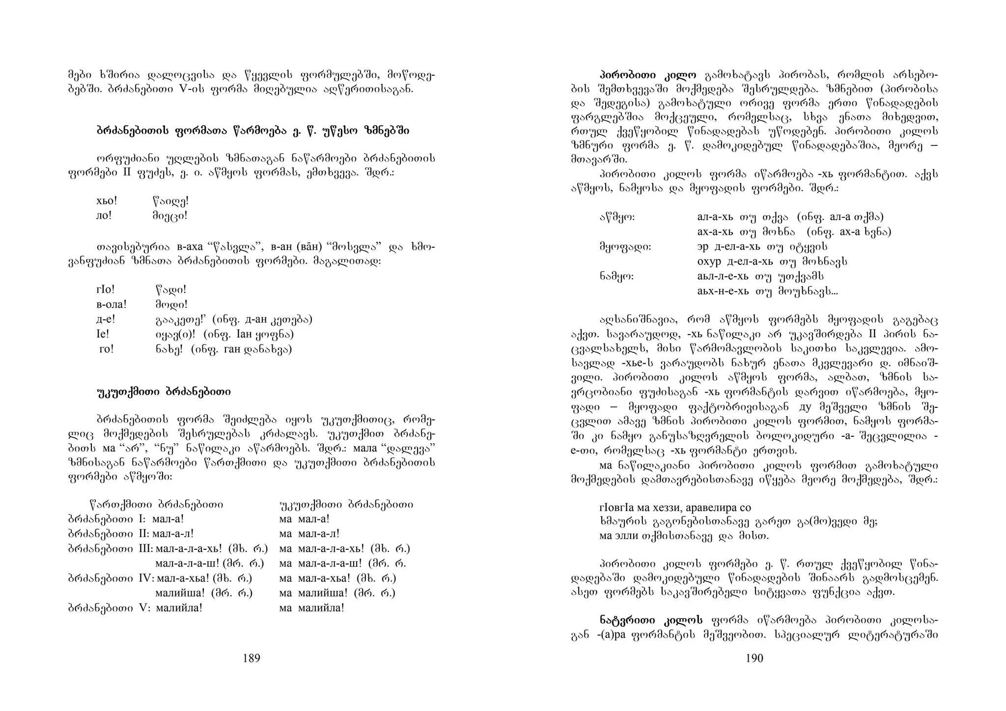 189
mebi xSiria dalocvisa da wyevlis formulebSi, mowode-
bebSi. brZanebiTi V-is forma miRebulia aRweriTisagan.
brZabrZabrZabrZanenenenebibibibiTis forTis forTis forTis formamamamaTa warmoTa warmoTa warmoTa warmoeeeeba e. w. uweba e. w. uweba e. w. uweba e. w. uweso zmnebso zmnebso zmnebso zmnebSiSiSiSi
orfuZiani uRlebis zmnaTagan nawarmoebi brZanebiTis
formebi II fuZes, e. i. awmyos formas, emTxveva. Sdr.:
хьо! waiRe!
ло! mieci!
Taviseburia в-аха “wasvla”, в-ан (вāн) “mosvla” da xmo-
vanfuZian zmnaTa brZanebiTis formebi. magaliTad:
гIо! wadi!
в-ола! modi!
д-е! gaakeTe!’ (inf. д-ан keTeba)
Iе! iyav(i)! (inf. Iан yofna)
го! naxe! (inf. ган danaxva)
ukuukuukuukuTqmiTqmiTqmiTqmiTi brZaTi brZaTi brZaTi brZanenenenebibibibiTiTiTiTi
brZanebiTis forma SeiZleba iyos ukuTqmiTic, rome-
lic moqmedebis Sesrulebas krZalavs. ukuTqmiT brZane-
biTs ма “ar”, “nu” nawilaki awarmoebs. Sdr.: мала “daleva”
zmnisagan nawarmoebi warTqmiTi da ukuTqmiTi brZanebiTis
formebi awmyoSi:
warTqmiTi brZanebiTi ukuTqmiTi brZanebiTi
brZanebiTi I: мал-а! ма мал-а!
brZanebiTi II: мал-а-л! ма мал-а-л!
brZanebiTi III: мал-а-л-а-хь! (mx. r.) ма мал-а-л-а-хь! (mx. r.)
мал-а-л-а-ш! (mr. r.) ма мал-а-л-а-ш! (mr. r.
brZanebiTi IV: мал-а-хьа! (mx. r.) ма мал-а-хьа! (mx. r.)
малийша! (mr. r.) ма малийша! (mr. r.)
brZanebiTi V: малийла! ма малийла!
190
pipipipirorororobibibibiTi kiTi kiTi kiTi kilolololo gamoxatavs pirobas, romlis arsebo-
bis SemTxvevaSi moqmedeba Sesruldeba. zmnebiT (pirobisa
da Sedegisa) gamoxatuli orive forma erTi winadadebis
farglebSia moqceuli, romelsac, sxva enaTa mixedviT,
rTul qvewyobil winadadebas uwodeben. pirobiTi kilos
zmnuri forma e. w. damokidebul winadadebaSia, meore _
mTavarSi.
pirobiTi kilos forma iwarmoeba -хь formantiT. aqvs
awmyos, namyosa da myofadis formebi. Sdr.:
awmyo: ал-а-хь Tu Tqva (inf. ал-а Tqma)
ах-а-хь Tu moxna (inf. ах-а xvna)
myofadi: эр д-ел-а-хь Tu ityvis
охур д-ел-а-хь Tu moxnavs
namyo: аьл-л-е-хь Tu uTqvams
аьх-н-е-хь Tu mouxnavs...
aRsaniSnavia, rom awmyos formebs myofadis gagebac
aqvT. savaraudod, -хь nawilaki ar ukavSirdeba II piris na-
cvalsaxels, misi warmomavlobis sakiTxi sakvlevia. amo-
savlad -хье-s varaudobs naxur enaTa mkvlevari d. imnaiS-
vili. pirobiTi kilos awmyos forma, albaT, zmnis sa-
vrcobiani fuZisagan -хь formantis darviT iwarmoeba, myo-
fadi _ myofadi faqtobrivisagan ду meSveli zmnis Se-
cvliT amave zmnis pirobiTi kilos formiT, namyos forma-
Si ki namyo ganusazRvrelis bolokiduri -а- Secvlilia -
е-Ti, romelsac -хь formanti erTvis.
ма nawilakiani pirobiTi kilos formiT gamoxatuli
moqmedebis damTavrebisTanave iwyeba meore moqmedeba, Sdr.:
гIовгIа ма хеззи, аравелира со
xmauris gagonebisTanave gareT ga(mo)vedi me;
ма элли TqmisTanave da misT.
pirobiTi kilos formebi e. w. rTul qvewyobil wina-
dadebaSi damokidebuli winadadebis Sinaars gadmoscemen.
aseT formebs sakavSirebeli sityvaTa funqcia aqvT.
nanananatvritvritvritvriTi kiTi kiTi kiTi kiloslosloslos forma iwarmoeba pirobiTi kilosa-
gan -(а)ра formantis meSveobiT. specialur literaturaSi
 