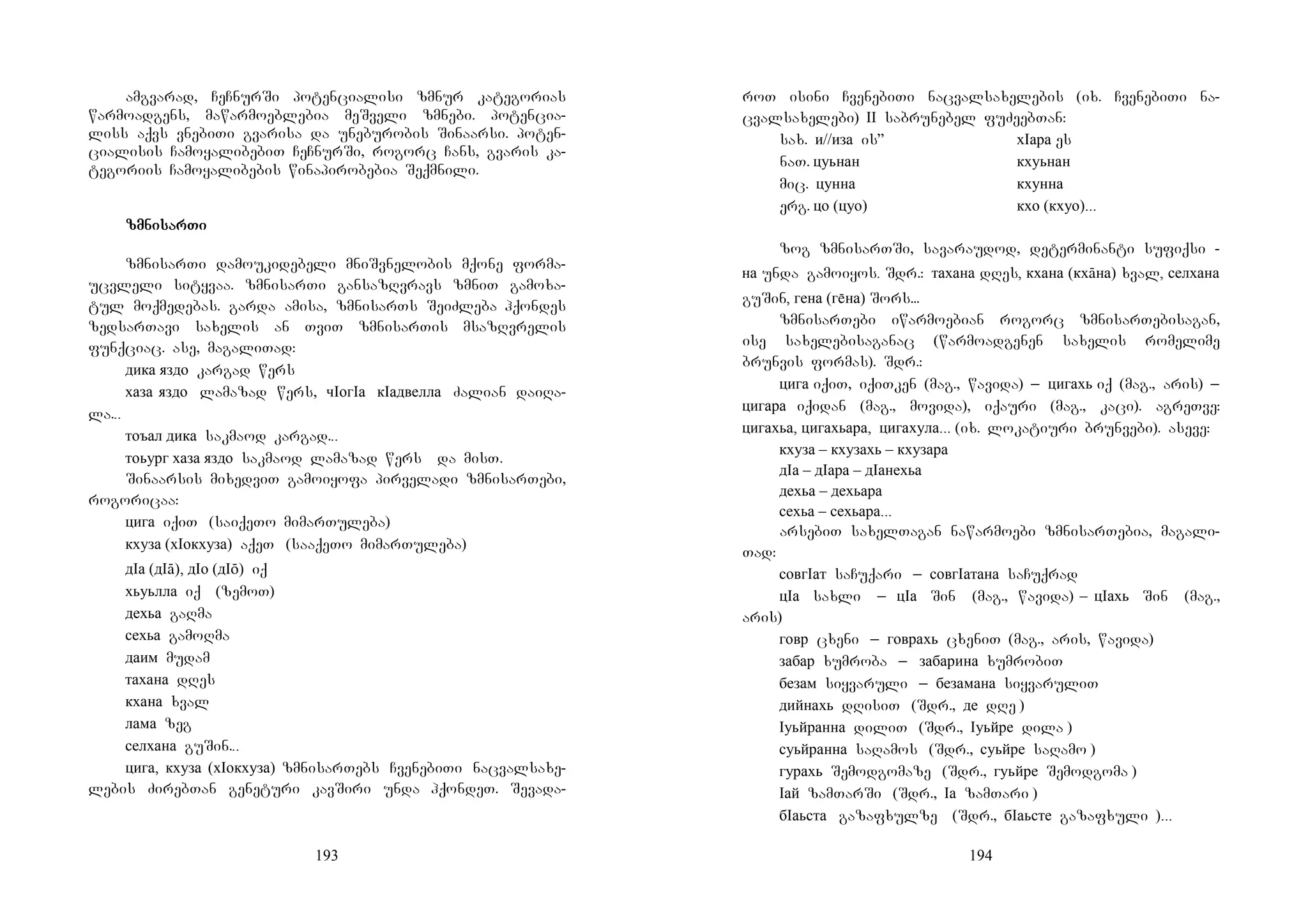 193
amgvarad, CeCnurSi potencialisi zmnur kategorias
warmoadgens, mawarmoeblebia meSveli zmnebi. potencia-
liss aqvs vnebiTi gvarisa da uneburobis Sinaarsi. poten-
cialisis CamoyalibebiT CeCnurSi, rogorc Cans, gvaris ka-
tegoriis Camoyalibebis winapirobebia Seqmnili.
zmnizmnizmnizmnisarsarsarsarTiTiTiTi
zmnisarTi damoukidebeli mniSvnelobis mqone forma-
ucvleli sityvaa. zmnisarTi gansazRvravs zmniT gamoxa-
tul moqmedebas. garda amisa, zmnisarTs SeiZleba hqondes
zedsarTavi saxelis an TviT zmnisarTis msazRvrelis
funqciac. ase, magaliTad:
дика яздо kargad wers
хаза яздо lamazad wers, чIогIа кIадвелла Zalian daiRa-
la...
тоъал дика sakmaod kargad...
тоьург хаза яздо sakmaod lamazad wers da misT.
Sinaarsis mixedviT gamoiyofa pirveladi zmnisarTebi,
rogoricaa:
цига iqiT (saiqeTo mimarTuleba)
кхуза (хIокхуза) aqeT (saaqeTo mimarTuleba)
дIа (дIā), дIо (дIō) iq
хьуьлла iq (zemoT)
дехьа gaRma
сехьа gamoRma
даим mudam
тахана dRes
кхана xval
лама zeg
селхана guSin...
цига, кхуза (хIокхуза) zmnisarTebs CvenebiTi nacvalsaxe-
lebis ZirebTan geneturi kavSiri unda hqondeT. Sevada-
194
roT isini CvenebiTi nacvalsaxelebis (ix. CvenebiTi na-
cvalsaxelebi) II sabrunebel fuZeebTan:
sax. и//иза is” хIара es
naT. цуьнан кхуьнан
mic. цунна кхунна
erg. цо (цуо) кхо (кхуо)...
zog zmnisarTSi, savaraudod, determinanti sufiqsi -
на unda gamoiyos. Sdr.: тахана dRes, кхана (кхāна) xval, селхана
guSin, гена (гна) Sors...
zmnisarTebi iwarmoebian rogorc zmnisarTebisagan,
ise saxelebisaganac (warmoadgenen saxelis romelime
brunvis formas). Sdr.:
цига iqiT, iqiTken (mag., wavida) _ цигахь iq (mag., aris) _
цигара iqidan (mag., movida), iqauri (mag., kaci). agreTve:
цигахьа, цигахьара, цигахула... (ix. lokatiuri brunvebi). aseve:
кхуза – кхузахь – кхузара
дIа – дIара – дIанехьа
дехьа – дехьара
сехьа – сехьара...
arsebiT saxelTagan nawarmoebi zmnisarTebia, magali-
Tad:
совгIат saCuqari _ совгIатана saCuqrad
цIа saxli _ цIа Sin (mag., wavida) – цIахь Sin (mag.,
aris)
говр cxeni _ говрахь cxeniT (mag., aris, wavida)
забар xumroba _ забарина xumrobiT
безам siyvaruli _ безамана siyvaruliT
дийнахь dRisiT (Sdr., де dRe )
Iуьйранна diliT (Sdr., Iуьйре dila )
суьйранна saRamos (Sdr., суьйре saRamo )
гурахь Semodgomaze (Sdr., гуьйре Semodgoma )
Iай zamTarSi (Sdr., Iа zamTari )
бIаьста gazafxulze (Sdr., бIаьсте gazafxuli )...
 