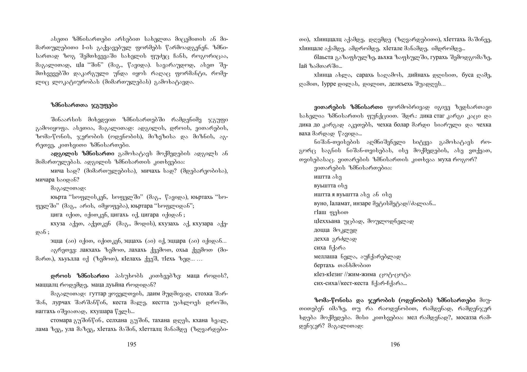 195
aseTi zmnisarTebi arsebiT saxelTa micemiTis an mi-
marTulebiTi I-is gaqvavebul formebs warmoadgenen. zmni-
sarTad zog SemTxvevaSi saxelis fuZec Cans, rogoricaa,
magaliTad, цIа “Sin” (mag., wavida). savaraudod, aseT Se-
mTxvevebSi dakarguli unda iyos raRac formanti, rome-
lic lokatiurobas (mimarTulebas) gamoxatavda.
zmnizmnizmnizmnisarTsarTsarTsarTTa jguTa jguTa jguTa jgufefefefebibibibi
Sinaarsis mixedviT zmnisarTebSi ramdenime jgufi
gamoiyofa. aseTia, magaliTad: adgilis, drois, viTarebis,
zoma-wonis, jerobis (odenobis), mizezisa da miznis, ag-
reTve, kiTxviTi zmnisarTebi.
adadadadgigigigilis zmnilis zmnilis zmnilis zmnisarsarsarsarTiTiTiTi gamoxatavs moqmedebis adgils an
mimarTulebas. adgilis zmnisarTis kiTxvebia:
мича sad? (mimarTulebisa), мичахь sad? (mdebareobisa),
мичара saidan?
magaliTad:
юьрта “soflisken, sofelSi” (mag., wavida), юьртахь “so-
felSi” (mag., aris, imyofeba), юьртара “soflidan”;
цига iqiT, iqiTken, цигахь iq, цигара iqidan ;
кхуза aqeT, aqeTken (mag., modis), кхузахь aq, кхузара aqe-
dan ;
эцца (ai) iqiT, iqiTken, эццахь (ai) iq, эццара (ai) iqidan...
agreTve: лакхахь zemoT, лахахь qvemoT, охьа qvemoT (mi-
marT.), хьуьлла iq (zemoT), кIелахь qveS, тIехь zed... …
drodrodrodrois zmniis zmniis zmniis zmnisarsarsarsarTiTiTiTi pasuxobs kiTxvebze: маца rodis?,
маццалц rodemde, маца дуьйна rodidan?
magaliTad: гуттар yovelTvis, даим mudmivad, стохка Sar-
San, лурчах SarSanwin, кеста male, кестта uaxloes droSi,
наггахь iSviaTad, кхушара wels...
стомара guSinwin, селхана guSin, тахана dRes, кхана xval,
лама zeg, ула mazeg, хIетахь maSin, хIетталц manamde (zRvardebi-
196
Ti), хIинццалц aqamde, dRemde (zRvardebiTi), хIеттахь maSinve,
хIинцале aqamde, amdromde, хIетале manamde, imdromde...
бIаьста gazafxulze, аьхка zafxulSi, гурахь Semodgomaze,
Iай zamTarSi...
хIинца axla, сарахь saRamos, дийнахь dRisiT, буса Rame,
RamiT, Iурре dilas, diliT, делкъехь SuadRes...
viviviviTaTaTaTarerererebis zmnibis zmnibis zmnibis zmnisarsarsarsarTiTiTiTi formobrivad igive zedsarTavi
saxelia zmnisarTis funqciiT. Sdr.: дика стаг kargi kaci da
дика до kargad akeTebs, чехка болар mardi siaruli da чехка
ваха mardad wavida...
niSan-Tvisebis aRmniSvneli sityva gamoxatavs ro-
gorc sagnis niSan-Tvisebas, ise moqmedebis, ase vTqvaT,
Tvisebasac. viTarebis zmnisarTis kiTxvaa муха rogor?
viTarebis zmnisarTebia:
иштта ase
вуьштта ise
иштта я вуьштта ase an ise
вуно, Iаламат, инзаре metismetad//Zalian...
гIаш fexiT
цIеххьана ucbad, moulodnelad
доцца mokled
дехха grZlad
сиха Cqara
меллаша nela, auCqareblad
бертахь TanxmobiT
кIез-кIезиг //жим-жима cot-cota
сих-сиха//кест-кеста Cqar-Cqara...
zozozozomamamama----wowowowoninininisa da jesa da jesa da jesa da jerorororobis (odebis (odebis (odebis (odenonononobis) zmnibis) zmnibis) zmnibis) zmnisarsarsarsarTeTeTeTebibibibi miu-
TiTeben imaze, Tu ra raodenobiT, ramdenad, ramdenjer
xdeba moqmedeba. misi kiTxvebia: мел ramdenad?, мосазза ram-
denjer? magaliTad:
 