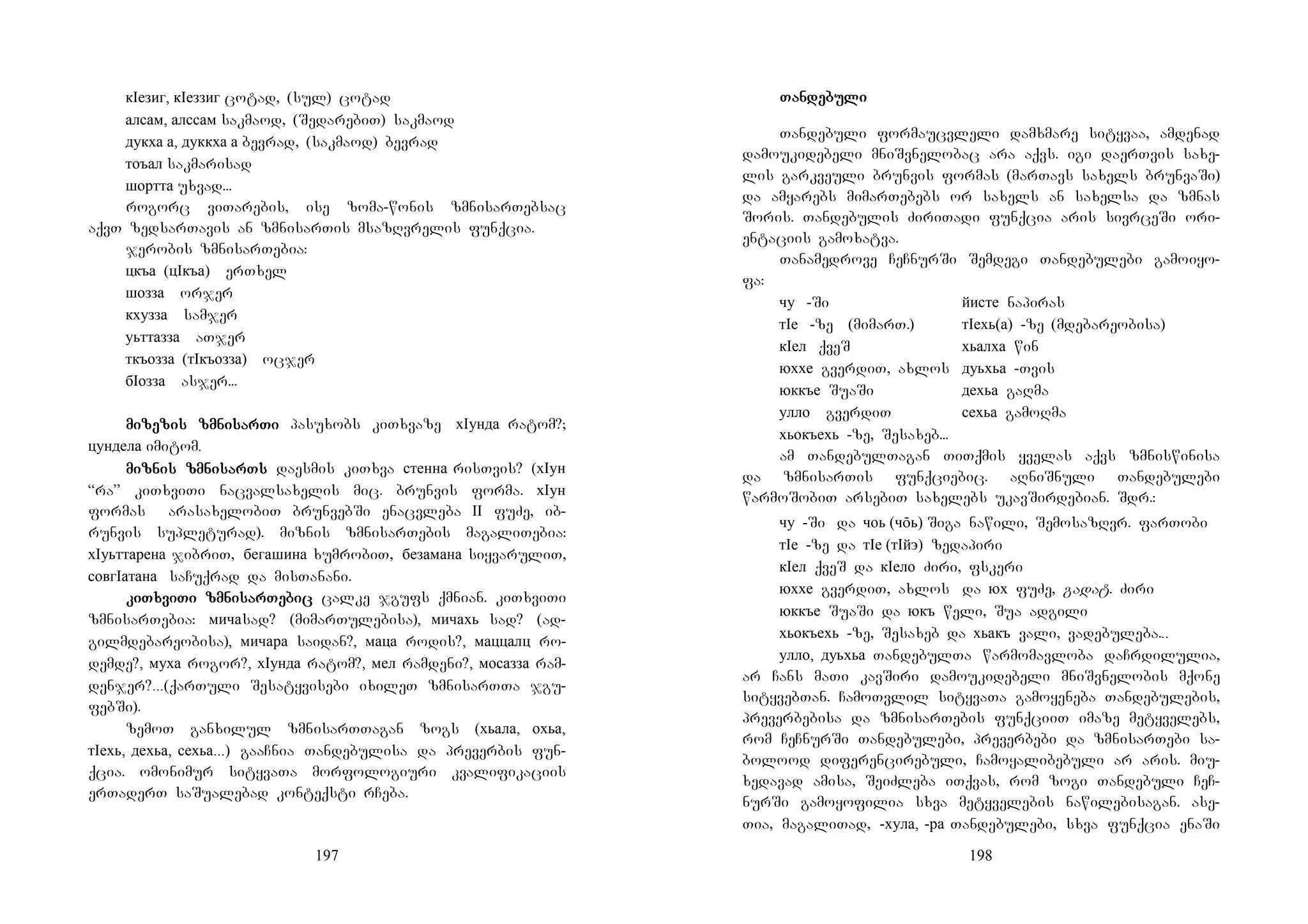 197
кIезиг, кIеззиг cotad, (sul) cotad
алсам, алссам sakmaod, (SedarebiT) sakmaod
дукха а, дуккха а bevrad, (sakmaod) bevrad
тоъал sakmarisad
шортта uxvad...
rogorc viTarebis, ise zoma-wonis zmnisarTebsac
aqvT zedsarTavis an zmnisarTis msazRvrelis funqcia.
jerobis zmnisarTebia:
цкъа (цIкъа) erTxel
шозза orjer
кхузза samjer
уьттазза aTjer
ткъозза (тIкъозза) ocjer
бIозза asjer...
mimimimizezezezeziszisziszis zmnizmnizmnizmnisarsarsarsarTiTiTiTi pasuxobs kiTxvaze хIунда ratom?;
цундела imitom.
mizmizmizmiznis zmninis zmninis zmninis zmnisarTssarTssarTssarTs daesmis kiTxva стенна risTvis? (хIун
“ra” kiTxviTi nacvalsaxelis mic. brunvis forma. хIун
formas arasaxelobiT brunvebSi enacvleba II fuZe, ib-
runvis supleturad). miznis zmnisarTebis magaliTebia:
хIуьттарена jibriT, бегашина xumrobiT, безамана siyvaruliT,
совгIатана saCuqrad da misTanani.
kikikikiTxviTxviTxviTxviTi zmniTi zmniTi zmniTi zmnisarsarsarsarTeTeTeTebicbicbicbic calke jgufs qmnian. kiTxviTi
zmnisarTebia: мичаsad? (mimarTulebisa), мичахь sad? (ad-
gilmdebareobisa), мичара saidan?, маца rodis?, маццалц ro-
demde?, муха rogor?, хIунда ratom?, мел ramdeni?, мосазза ram-
denjer?...(qarTuli Sesatyvisebi ixileT zmnisarTTa jgu-
febSi).
zemoT ganxilul zmnisarTTagan zogs (хьала, охьа,
тIехь, дехьа, сехьа...) gaaCnia Tandebulisa da preverbis fun-
qcia. omonimur sityvaTa morfologiuri kvalifikaciis
erTaderT saSualebad konteqsti rCeba.
198
TanTanTanTandedededebubububulililili
Tandebuli formaucvleli damxmare sityvaa, amdenad
damoukidebeli mniSvnelobac ara aqvs. igi daerTvis saxe-
lis garkveuli brunvis formas (marTavs saxels brunvaSi)
da amyarebs mimarTebebs or saxels an saxelsa da zmnas
Soris. Tandebulis ZiriTadi funqcia aris sivrceSi ori-
entaciis gamoxatva.
Tanamedrove CeCnurSi Semdegi Tandebulebi gamoiyo-
fa:
чу -Si йисте napiras
тIе -ze (mimarT.) тIехь(а) -ze (mdebareobisa)
кIел qveS хьалха win
юххе gverdiT, axlos дуьхьа -Tvis
юккъе SuaSi дехьа gaRma
улло gverdiT сехьа gamoRma
хьокъехь -ze, Sesaxeb...
am TandebulTagan TiTqmis yvelas aqvs zmniswinisa
da zmnisarTis funqciebic. aRniSnuli Tandebulebi
warmoSobiT arsebiT saxelebs ukavSirdebian. Sdr.:
чу -Si da чоь (чōь) Siga nawili, SemosazRvr. farTobi
тIе -ze da тIе (тIйэ) zedapiri
кIел qveS da кIело Ziri, fskeri
юххе gverdiT, axlos da юх fuZe, gadat. Ziri
юккъе SuaSi da юкъ weli, Sua adgili
хьокъехь -ze, Sesaxeb da хьакъ vali, vadebuleba...
улло, дуьхьа TandebulTa warmomavloba daCrdilulia,
ar Cans maTi kavSiri damoukidebeli mniSvnelobis mqone
sityvebTan. CamoTvlil sityvaTa gamoyeneba Tandebulebis,
preverbebisa da zmnisarTebis funqciiT imaze metyvelebs,
rom CeCnurSi Tandebulebi, preverbebi da zmnisarTebi sa-
bolood diferencirebuli, Camoyalibebuli ar aris. miu-
xedavad amisa, SeiZleba iTqvas, rom zogi Tandebuli CeC-
nurSi gamoyofilia sxva metyvelebis nawilebisagan. ase-
Tia, magaliTad, -хула, -ра Tandebulebi, sxva funqcia enaSi
 