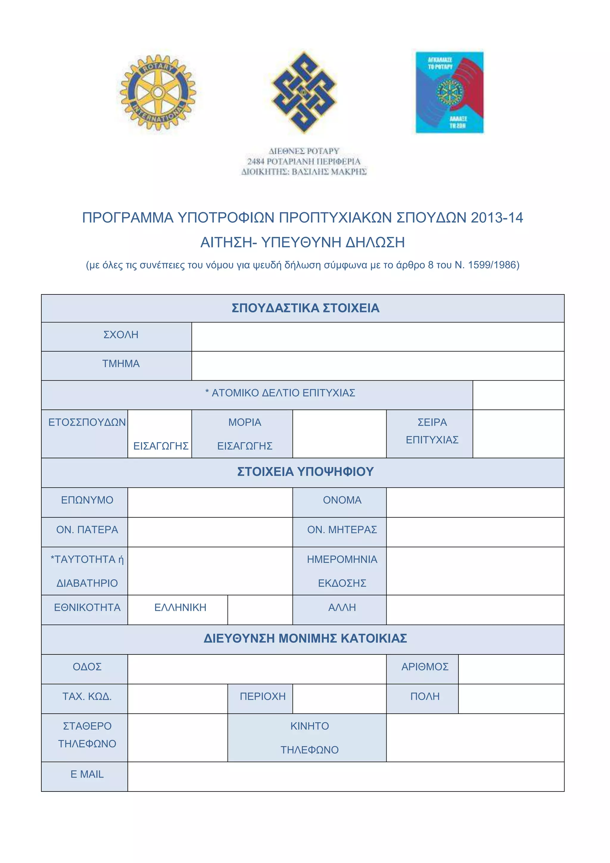 ΠΡΟΓΡΑΜΜΑ ΤΠΟΣΡΟΦΙΧΝ ΠΡΟΠΣΤΥΙΑΚΧΝ ΢ΠΟΤΓΧΝ 2013-14
ΑΙΣΗ΢Η- ΤΠΔΤΘΤΝΗ ΓΗΛΧ΢Η
(κε φιεο ηηο ζπλέπεηεο ηνπ λφκνπ γηα ςεπδή δήισζε ζχκθσλα κε ην άξζξν 8 ηνπ Ν. 1599/1986)
΢ΠΟΤΔΑ΢ΣΙΚΑ ΢ΣΟΙΥΕΙΑ
΢ΥΟΛΗ
ΣΜΗΜΑ
* ΑΣΟΜΙΚΟ ΓΔΛΣΙΟ ΔΠΙΣΤΥΙΑ΢
ΔΣΟ΢΢ΠΟΤΓΧΝ
ΔΙ΢ΑΓΧΓΗ΢
ΜΟΡΙΑ
ΔΙ΢ΑΓΧΓΗ΢
΢ΔΙΡΑ
ΔΠΙΣΤΥΙΑ΢
΢ΣΟΙΥΕΙΑ ΤΠΟΦΗΦΙΟΤ
ΔΠΧΝΤΜΟ ΟΝΟΜΑ
ΟΝ. ΠΑΣΔΡΑ ΟΝ. ΜΗΣΔΡΑ΢
*ΣΑΤΣΟΣΗΣΑ ή
ΓΙΑΒΑΣΗΡΙΟ
ΗΜΔΡΟΜΗΝΙΑ
ΔΚΓΟ΢Η΢
ΔΘΝΙΚΟΣΗΣΑ ΔΛΛΗΝΙΚΗ ΑΛΛΗ
ΔΙΕΤΘΤΝ΢Η ΜΟΝΙΜΗ΢ ΚΑΣΟΙΚΙΑ΢
ΟΓΟ΢ ΑΡΙΘΜΟ΢
ΣΑΥ. ΚΧΓ. ΠΔΡΙΟΥΗ ΠΟΛΗ
΢ΣΑΘΔΡΟ
ΣΗΛΔΦΧΝΟ
ΚΙΝΗΣΟ
ΣΗΛΔΦΧΝΟ
E MAIL
 