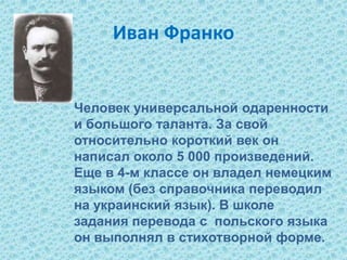 Иван Франко
Человек универсальной одаренности
и большого таланта. За свой
относительно короткий век он
написал около 5 000 произведений.
Еще в 4-м классе он владел немецким
языком (без справочника переводил
на украинский язык). В школе
задания перевода с польского языка
он выполнял в стихотворной форме.
 