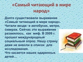 «Самый читающий в мире
народ»
Долго существовало выражение
«Самый читающий в мире народ».
Читали везде: в автобусах, метро,
скверах. Сейчас это выражение
развеялось, как миф. В 2009 г.
прошел международный
социальный опрос. Нашу страну
даже не внесли в список для
исследования.
Что касается наших одаренных
детей…
 