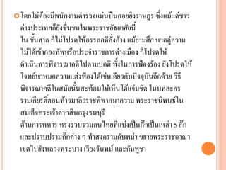โดยไม่ต้องมีพนักงำนตำรวจแม่นปืนคอยยิงรำษฎร ซึ่งแม้แต่ชำว
ต่ำงประเทศก็ยังชื่นชมในพระรำชอัธยำศัยนี้
ใน ชั้นศำล ก็ไม่โปรดให้อรรถคดีคั่งค้ำง แม้ยำมศึก หำกคู่ควำม
ไม่ได้เข้ำกองทัพหรือประจำรำชกำรต่ำงเมือง ก็โปรดให้
ดำเนินกำรพิจำรณำคดีไปตำมปกติ ทั้งในกำรฟ้องร้อง ยังโปรดให้
โจทย์หำหมอควำมแต่งฟ้องได้เช่นเดียวกับปัจจุบันอีกด้วย วิธี
พิจำรณำคดีในสมัยนั้นสะท้อนให้เห็นได้แจ่มชัด ในบทละคร
รำมเกียรติ์ตอนท้ำวมำลีวรำชพิพำกษำควำม พระรำชนิพนธ์ใน
สมเด็จพระเจ้ำตำกสินกรุงธนบุรี
ด้ำนกำรทหำร ทรงรวบรวมคนไทยที่แบ่งเป็นก๊กเป็นเหล่ำ 5 ก๊ก
และปรำบปรำมก๊กต่ำง ๆ ทำสงครำมกับพม่ำ ขยำยพระรำชอำณำ
เขตไปยังหลวงพระบำง เวียงจันทน์ และกัมพูชำ
 