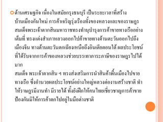 ด้ำนเศรษฐกิจ เนื่องในสมัยกรุงธนบุรี เป็นระยะเวลำที่สร้ำง
บ้ำนเมืองกันใหม่ กำรค้ำเจริญรุ่งเรืองทั้งของหลวงและของรำษฎร
สมเด็จพระเจ้ำตำกสินมหำรำชทรงทำนุบำรุงกำรค้ำขำยทำงเรืออย่ำง
เต็มที่ ทรงแต่งสำเภำหลวงออกไปค้ำขำยทำงด้ำนตะวันออกไปถึง
เมืองจีน ทำงด้ำนตะวันตกเฉียงเหนือถึงอินเดียตอนใต้ ผลประโยชน์
ที่ได้รับจำกกำรค้ำของหลวงช่วยบรรเทำภำระภำษีของรำษฎรไปได้
มำก
สมเด็จ พระเจ้ำตำกสิน ฯ ทรงส่งเสริมกำรนำสินค้ำพื้นเมืองไปขำย
ทำงเรือ ซึ่งอำนวยผลประโยชน์อย่ำงใหญ่หลวงต่องำนสร้ำงชำติ ทำ
ให้รำษฎรมีงำนทำ มีรำยได้ ทั้งยังฝึกให้คนไทยเชี่ยวชำญกำรค้ำขำย
ป้องกันมิให้กำรค้ำตกไปอยู่ในมือต่ำงชำติ
 