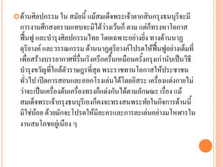 ด้ำนศิลปกรรม ใน สมัยนี้ แม้สมเด็จพระเจ้ำตำกสินกรุงธนบุรีจะมี
กำรงำนศึกสงครำมแทบจะมิได้ว่ำงเว้นก็ ตำม แต่ก็ทรงหำโอกำส
ฟื้นฟู และบำรุงศิลปกรรมไทย โดยเฉพำะอย่ำงยิ่ง ทำงด้ำนนำฏ
ดุริยำงค์ และวรรณกรรม ด้ำนนำฏดุริยำงค์โปรดให้ฟื้นฟูอย่ำงเต็มที่
เพื่อสร้ำงบรรยำกำศที่รื่นเริงครึกครื้นเหมือนครั้งกรุงเก่ำนับเป็นวิธี
บำรุงขวัญที่ใกล้ตัวรำษฎรที่สุด พระรำชทำนโอกำสให้ประชำชน
ทั่วไป เปิดกำรสอนและออกโรงเล่นได้โดยอิสระ เครื่องแต่งกำยไม่
ว่ำจะเป็นเครื่องต้นเครื่องทรงก็แต่งกันได้ตำมลักษณะ เรื่อง แม้
สมเด็จพระเจ้ำกรุงธนบุรีเองก็คงจะทรงสนพระทัยในกิจกำรด้ำนนี้
มิใช่น้อย ด้วยมักจะโปรดให้มีละครและกำรละเล่นอย่ำงมโหฬำรใน
งำนสมโภชอยู่เนือง ๆ
 