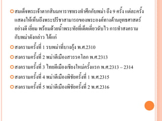 สมเด็จพระเจ้ำตำกสินมหำรำชทรงทำศึกกับพม่ำ ถึง 9 ครั้ง แต่ละครั้ง
แสดงให้เห็นถึงพระปรีชำสำมำรถของพระองค์ทำงด้ำนยุทธศำสตร์
อย่ำงดี เยี่ยม พร้อมด้วยน้ำพระทัยที่เด็ดเดี่ยวฉับไว กำรทำสงครำม
กับพม่ำดังกล่ำว ได้แก่
สงครำมครั้งที่ 1 รบพม่ำที่บำงกุ้ง พ.ศ.2310
สงครำมครั้งที่ 2 พม่ำตีเมืองสวรรคโลก พ.ศ.2313
สงครำมครั้งที่ 3 ไทยตีเมืองเชียงใหม่ครั้งแรก พ.ศ.2313 – 2314
สงครำมครั้งที่ 4 พม่ำตีเมืองพิชัยครั้งที่ 1 พ.ศ.2315
สงครำมครั้งที่ 5 พม่ำตีเมืองพิชัยครั้งที่ 2 พ.ศ.2316
 