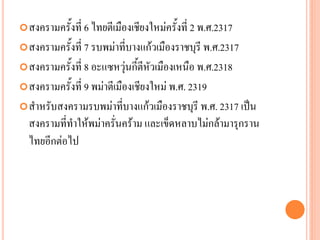 สงครำมครั้งที่ 6 ไทยตีเมืองเชียงใหม่ครั้งที่ 2 พ.ศ.2317
สงครำมครั้งที่ 7 รบพม่ำที่บำงแก้วเมืองรำชบุรี พ.ศ.2317
สงครำมครั้งที่ 8 อะแซหวุ่นกี้ตีหัวเมืองเหนือ พ.ศ.2318
สงครำมครั้งที่ 9 พม่ำตีเมืองเชียงใหม่ พ.ศ. 2319
สำหรับสงครำมรบพม่ำที่บำงแก้วเมืองรำชบุรี พ.ศ. 2317 เป็น
สงครำมที่ทำให้พม่ำครั่นคร้ำม และเข็ดหลำบไม่กล้ำมำรุกรำน
ไทยอีกต่อไป
 