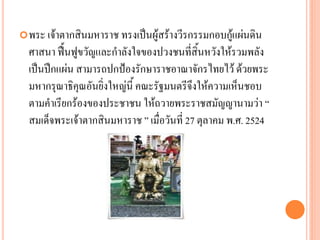 พระ เจ้ำตำกสินมหำรำช ทรงเป็นผู้สร้ำงวีรกรรมกอบกู้แผ่นดิน
ศำสนำ ฟื้นฟูขวัญและกำลังใจของปวงชนที่สิ้นหวังให้รวมพลัง
เป็นปึกแผ่น สำมำรถปกป้องรักษำรำชอำณำจักรไทยไว้ ด้วยพระ
มหำกรุณำธิคุณอันยิ่งใหญ่นี้ คณะรัฐมนตรีจึงให้ควำมเห็นชอบ
ตำมคำเรียกร้องของประชำชน ให้ถวำยพระรำชสมัญญำนำมว่ำ “
สมเด็จพระเจ้ำตำกสินมหำรำช ” เมื่อวันที่ 27 ตุลำคม พ.ศ. 2524
 