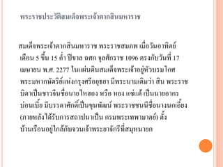 พระราชประวัติสมเด็จพระเจ้าตากสินมหาราช
สมเด็จพระเจ้ำตำกสินมหำรำช พระรำชสมภพ เมื่อวันอำทิตย์
เดือน 5 ขึ้น 15 ค่ำ ปีขำล ฉศก จุลศักรำช 1096 ตรงกับวันที่ 17
เมษำยน พ.ศ. 2277 ในแผ่นดินสมเด็จพระเจ้ำอยู่หัวบรมโกศ
พระมหำกษัตริย์แห่งกรุงศรีอยุธยำ มีพระนำมเดิมว่ำ สิน พระรำช
บิดำเป็นชำวจีนชื่อนำยไหฮอง หรือ หยง แซ่แต้ เป็นนำยอำกร
บ่อนเบี้ย มีบรรดำศักดิ์เป็นขุนพัฒน์ พระรำชชนนีชื่อนำงนกเอี้ยง
(ภำยหลังได้รับกำรสถำปนำเป็น กรมพระเทพำมำตย์) ตั้ง
บ้ำนเรือนอยู่ใกล้กับจวนเจ้ำพระยำจักรีที่สมุหนำยก
 