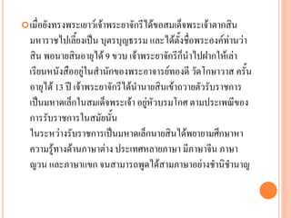 เมื่อยังทรงพระเยำว์เจ้ำพระยำจักรีได้ขอสมเด็จพระเจ้ำตำกสิน
มหำรำชไปเลี้ยงเป็น บุตรบุญธรรม และได้ตั้งชื่อพระองค์ท่ำนว่ำ
สิน พอนำยสินอำยุได้ 9 ขวบ เจ้ำพระยำจักรีก็นำไปฝำกให้เล่ำ
เรียนหนังสืออยู่ในสำนักของพระอำจำรย์ทองดี วัดโกษำวำส ครั้น
อำยุได้ 13 ปี เจ้ำพระยำจักรีได้นำนำยสินเข้ำถวำยตัวรับรำชกำร
เป็นมหำดเล็กในสมเด็จพระเจ้ำ อยู่หัวบรมโกศ ตำมประเพณีของ
กำรรับรำชกำรในสมัยนั้น
ในระหว่ำงรับรำชกำรเป็นมหำดเล็กนำยสินได้พยำยำมศึกษำหำ
ควำมรู้ทำงด้ำนภำษำต่ำง ประเทศหลำยภำษำ มีภำษำจีน ภำษำ
ญวน และภำษำแขก จนสำมำรถพูดได้สำมภำษำอย่ำงชำนิชำนำญ
 