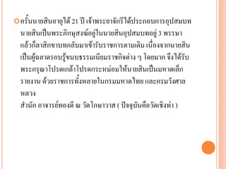 ครั้นนำยสินอำยุได้ 21 ปี เจ้ำพระยำจักรีได้ประกอบกำรอุปสมบท
นำยสินเป็นพระภิกษุสงฆ์อยู่ในนำยสินอุปสมบทอยู่ 3 พรรษำ
แล้วก็ลำสิกขำบทกลับมำเข้ำรับรำชกำรตำมเดิม เนื่องจำกนำยสิน
เป็นผู้ฉลำดรอบรู้ขนบธรรมเนียมรำชกิจต่ำง ๆ โดยมำก จึงได้รับ
พระกรุณำโปรดเกล้ำโปรดกระหม่อมให้นำยสินเป็นมหำดเล็ก
รำยงำน ด้วยรำชกำรทั้งหลำยในกรมมหำดไทย และกรมวังศำล
หลวง
สำนัก อำจำรย์ทองดี ณ วัดโกษำวำส ( ปัจจุบันคือวัดเชิงท่ำ )
 