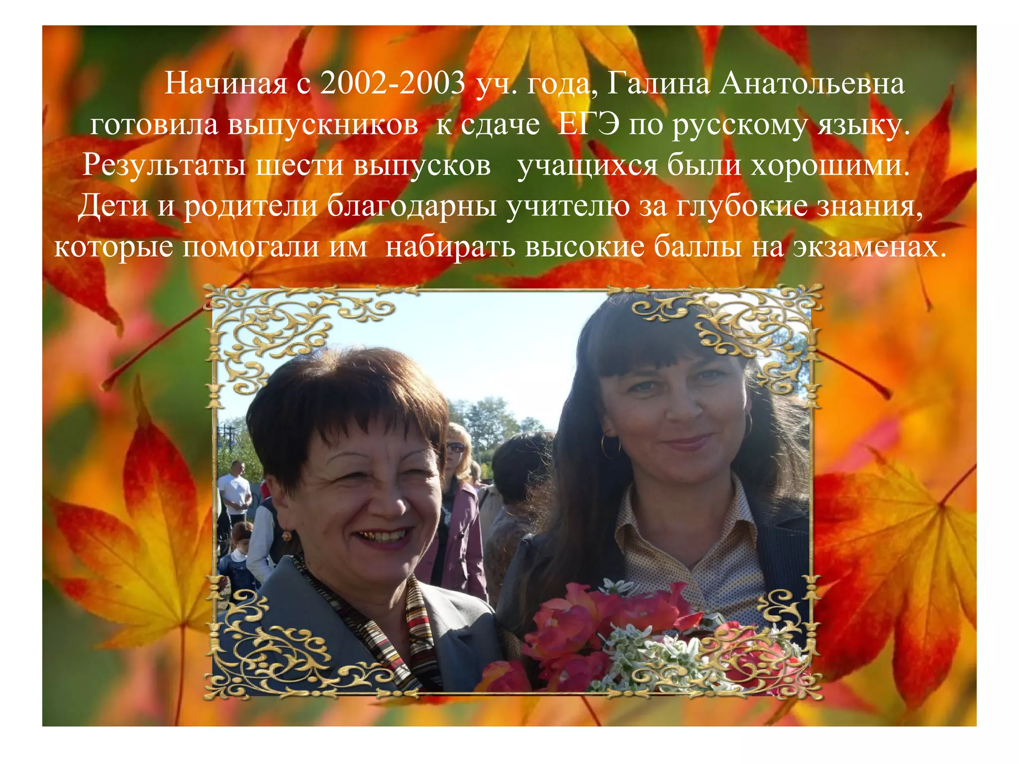 Начиная с 2002-2003 уч. года, Галина Анатольевна
готовила выпускников к сдаче ЕГЭ по русскому языку.
Результаты шести выпусков учащихся были хорошими.
Дети и родители благодарны учителю за глубокие знания,
которые помогали им набирать высокие баллы на экзаменах.
 