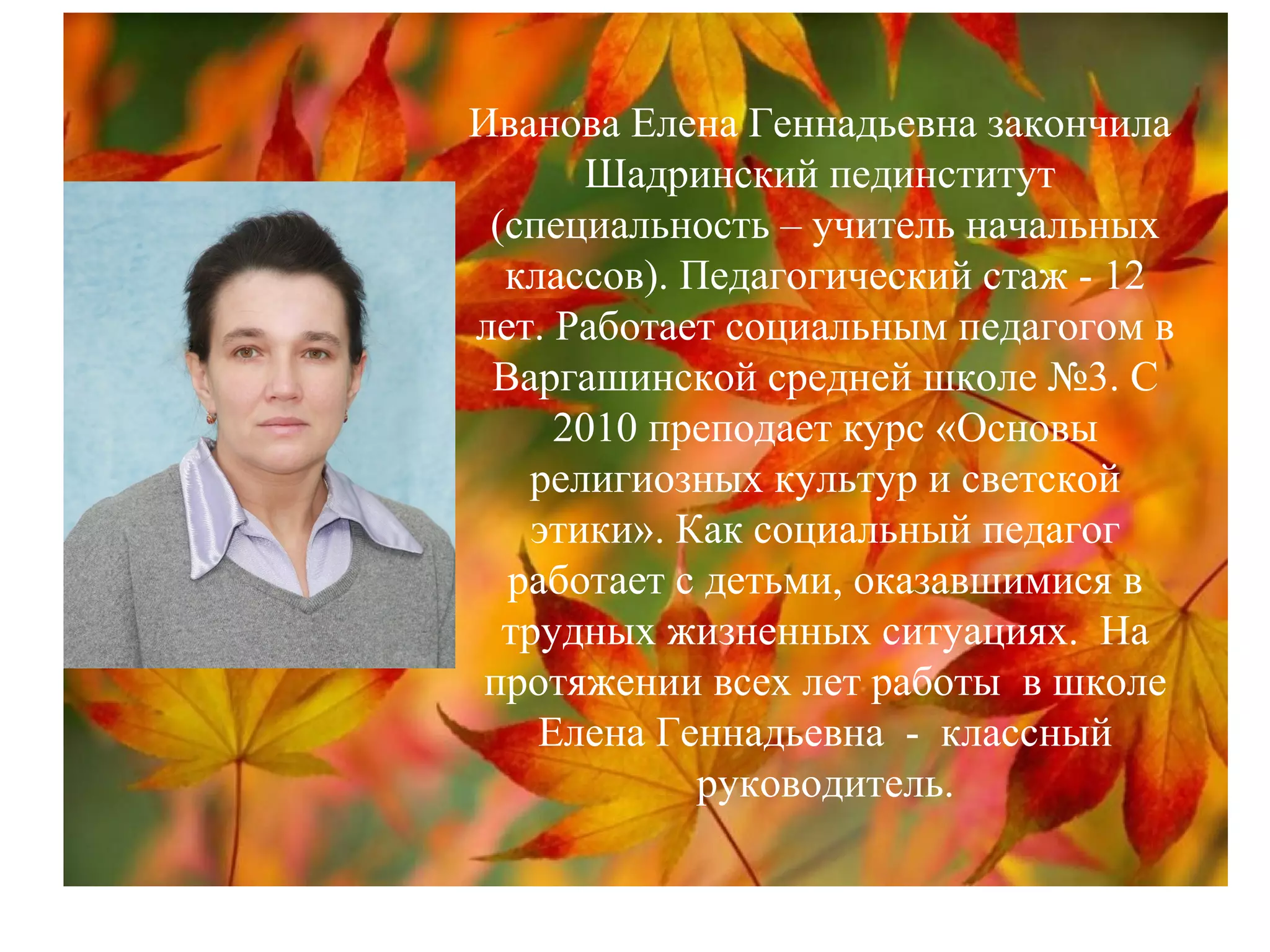 Иванова Елена Геннадьевна закончила
Шадринский пединститут
(специальность – учитель начальных
классов). Педагогический стаж - 12
лет. Работает социальным педагогом в
Варгашинской средней школе №3. С
2010 преподает курс «Основы
религиозных культур и светской
этики». Как социальный педагог
работает с детьми, оказавшимися в
трудных жизненных ситуациях. На
протяжении всех лет работы в школе
Елена Геннадьевна - классный
руководитель.
 