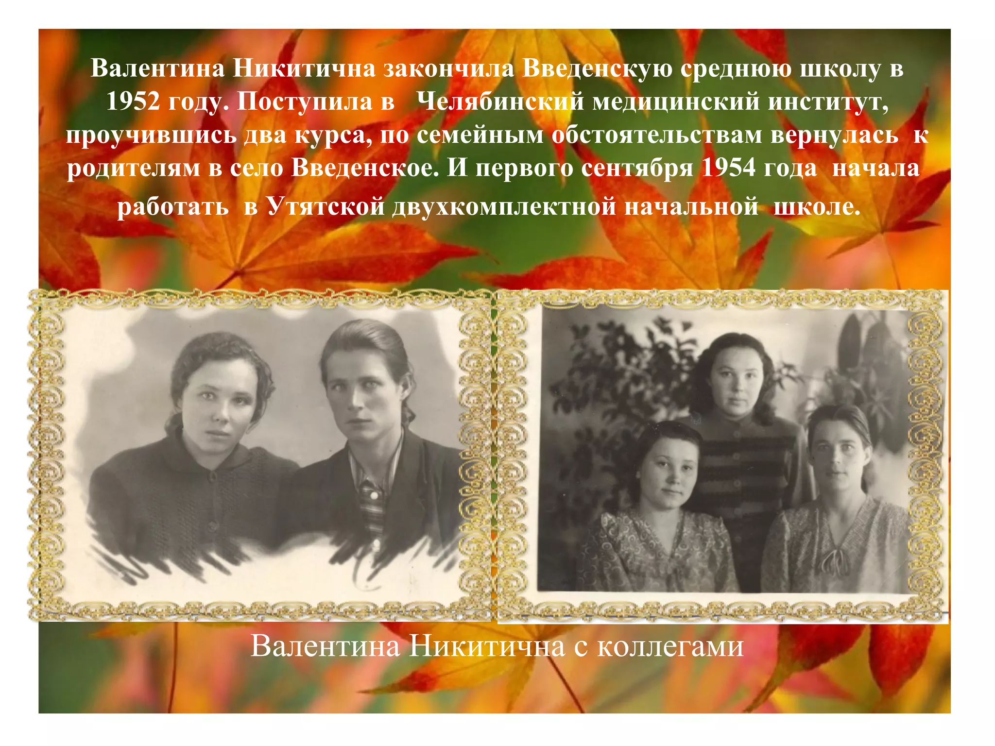 Валентина Никитична закончила Введенскую среднюю школу в
1952 году. Поступила в Челябинский медицинский институт,
проучившись два курса, по семейным обстоятельствам вернулась к
родителям в село Введенское. И первого сентября 1954 года начала
работать в Утятской двухкомплектной начальной школе.
Валентина Никитична с коллегами
 