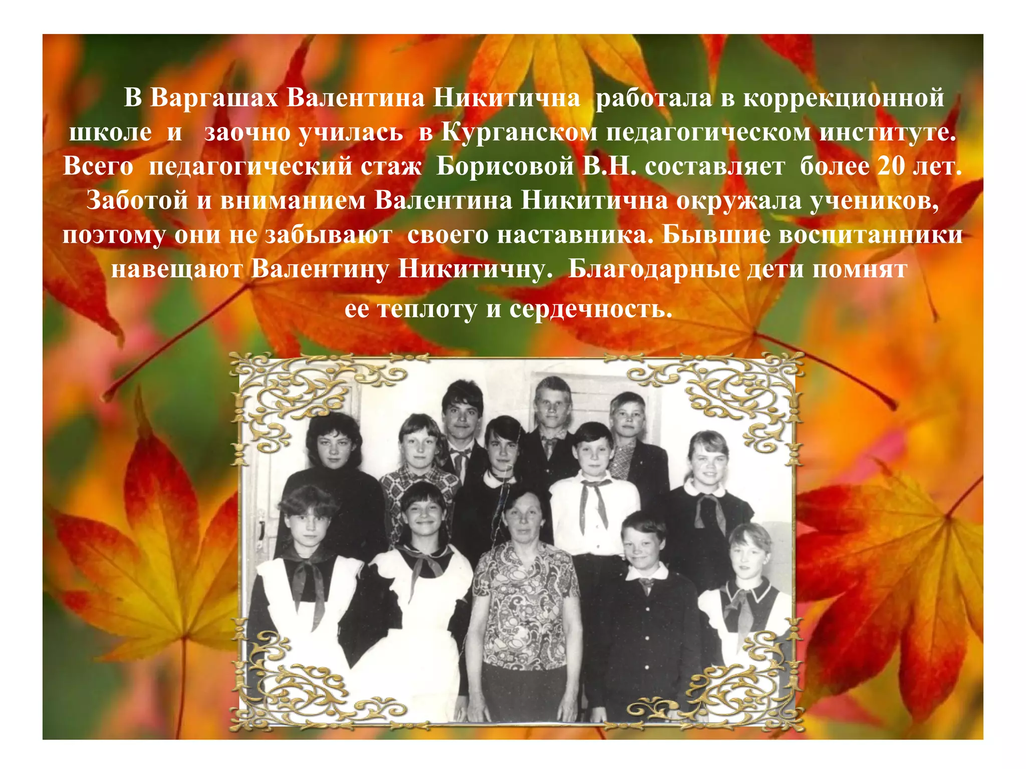 В Варгашах Валентина Никитична работала в коррекционной
школе и заочно училась в Курганском педагогическом институте.
Всего педагогический стаж Борисовой В.Н. составляет более 20 лет.
Заботой и вниманием Валентина Никитична окружала учеников,
поэтому они не забывают своего наставника. Бывшие воспитанники
навещают Валентину Никитичну. Благодарные дети помнят
ее теплоту и сердечность.
 