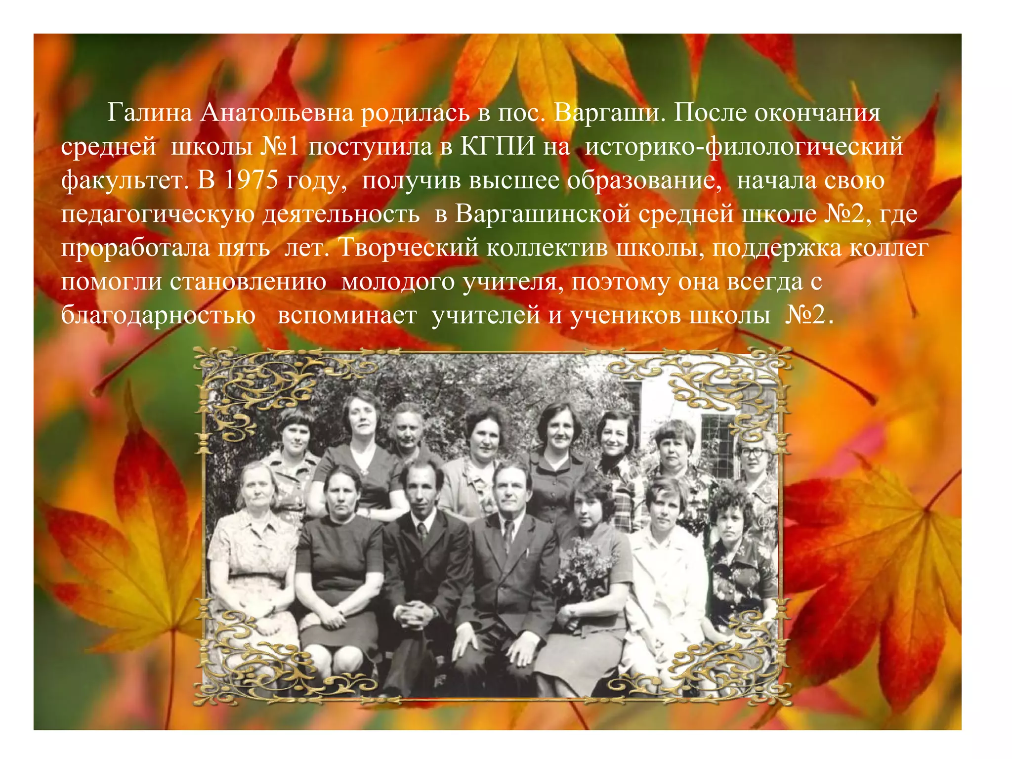 Галина Анатольевна родилась в пос. Варгаши. После окончания
средней школы №1 поступила в КГПИ на историко-филологический
факультет. В 1975 году, получив высшее образование, начала свою
педагогическую деятельность в Варгашинской средней школе №2, где
проработала пять лет. Творческий коллектив школы, поддержка коллег
помогли становлению молодого учителя, поэтому она всегда с
благодарностью вспоминает учителей и учеников школы №2.
 