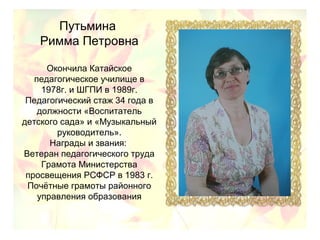 Путьмина
Римма Петровна
Окончила Катайское
педагогическое училище в
1978г. и ШГПИ в 1989г.
Педагогический стаж 34 года в
должности «Воспитатель
детского сада» и «Музыкальный
руководитель».
Награды и звания:
Ветеран педагогического труда
Грамота Министерства
просвещения РСФСР в 1983 г.
Почётные грамоты районного
управления образования
 