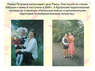 Римма Петровна воспитывает дочь Раису. Она пошла по стопам
бабушки и мамы и поступила в 2009 г. в Курганский педагогический
колледж на отделение «Начальные классы и дополнительная
подготовка по изобразительному искусству».
 