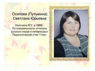 Осипова (Путьмина)
Светлана Юрьевна
Окончила КГУ в 1988г.
По специальности «Учитель
русского языка и литературы»
Педагогический стаж 11лет.
 