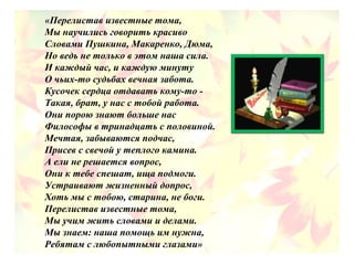 «Перелистав известные тома,
Мы научились говорить красиво
Словами Пушкина, Макаренко, Дюма,
Но ведь не только в этом наша сила.
И каждый час, и каждую минуту
О чьих-то судьбах вечная забота.
Кусочек сердца отдавать кому-то -
Такая, брат, у нас с тобой работа.
Они порою знают больше нас
Философы в тринадцать с половиной.
Мечтая, забываются подчас,
Присев с свечой у теплого камина.
А ели не решается вопрос,
Они к тебе спешат, ища подмоги.
Устраивают жизненный допрос,
Хоть мы с тобою, старина, не боги.
Перелистав известные тома,
Мы учим жить словами и делами.
Мы знаем: наша помощь им нужна,
Ребятам с любопытными глазами»
 