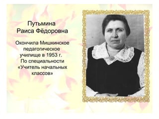 Путьмина
Раиса Фёдоровна
Окончила Мишкинское
педагогическое
училище в 1953 г.
По специальности
«Учитель начальных
классов»
 