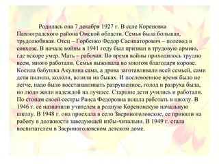 Родилась она 7 декабря 1927 г. В селе Кореновка
Павлоградского района Омской области. Семья была большая,
трудолюбивая. Отец – Горбенко Федор Сасипаторович – полевод в
совхозе. В начале войны в 1941 году был призван в трудовую армию,
где вскоре умер. Мать – рабочая. Во время войны приходилось трудно
всем, много работали. Семья выживала во многом благодаря корове.
Косила бабушка Акулина сама, а дрова заготавливали всей семьей, сами
дети пилили, кололи, возили на быках. И послевоенное время было не
легче, надо было восстанавливать разрушенное, голод и разруха была,
но люди жили надеждой на лучшее. Старшие дети учились и работали.
По стопам своей сестры Раиса Федоровна пошла работать в школу. В
1946 г. ее назначили учителем в родную Кореновскую начальную
школу. В 1948 г. она приехала в село Звериноголовское, ее приняли на
работу в должности заведующей избы-читальни. В 1949 г. стала
воспитателем в Звериноголовском детском доме.
 