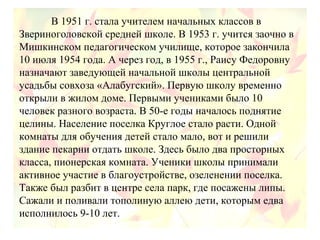 В 1951 г. стала учителем начальных классов в
Звериноголовской средней школе. В 1953 г. учится заочно в
Мишкинском педагогическом училище, которое закончила
10 июля 1954 года. А через год, в 1955 г., Раису Федоровну
назначают заведующей начальной школы центральной
усадьбы совхоза «Алабугский». Первую школу временно
открыли в жилом доме. Первыми учениками было 10
человек разного возраста. В 50-е годы началось поднятие
целины. Население поселка Круглое стало расти. Одной
комнаты для обучения детей стало мало, вот и решили
здание пекарни отдать школе. Здесь было два просторных
класса, пионерская комната. Ученики школы принимали
активное участие в благоустройстве, озеленении поселка.
Также был разбит в центре села парк, где посажены липы.
Сажали и поливали тополиную аллею дети, которым едва
исполнилось 9-10 лет.
 