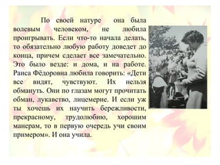 По своей натуре она была
волевым человеком, не любила
проигрывать. Если что-то начала делать,
то обязательно любую работу доведет до
конца, причем сделает все замечательно.
Это было везде: и дома, и на работе.
Раиса Фёдоровна любила говорить: «Дети
все видят, чувствуют. Их нельзя
обмануть. Они по глазам могут прочитать
обман, лукавство, лицемерие. И если уж
ты хочешь их научить бережливости,
прекрасному, трудолюбию, хорошим
манерам, то в первую очередь учи своим
примером». И она учила.
 