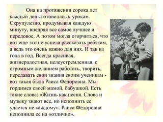 Она на протяжении сорока лет
каждый день готовилась к урокам.
Скрупулезно, продумывая каждую
минуту, внедряя все самое лучшее и
передовое. А потом могла огорчиться, что
вот еще это не успела рассказать ребятам,
а ведь это очень важно для них. И так из
года в год. Всегда красивая,
жизнерадостная, целеустремленная, с
огромным желанием работать, творить,
передавать свои знания своим ученикам -
вот такая была Раиса Федоровна. Мы
гордимся своей мамой, бабушкой. Есть
такие слова: «Жизнь как песня. Слова и
музыку знают все, но исполнить ее
удается не каждому». Раиса Фёдоровна
исполнила ее на «отлично».
 