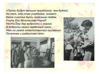 «Пусть будет меньше праздников, чем будней,
Но тот, кто стал учителем, поймет:
Какое счастье быть полезным людям,
Учить Его Величество Народ!
Нести Ему дар мудрости и знанья,
И доброты своей сердечный свет.
Нет на земле ответственней призванья
Почетнее и радостнее нет»
 