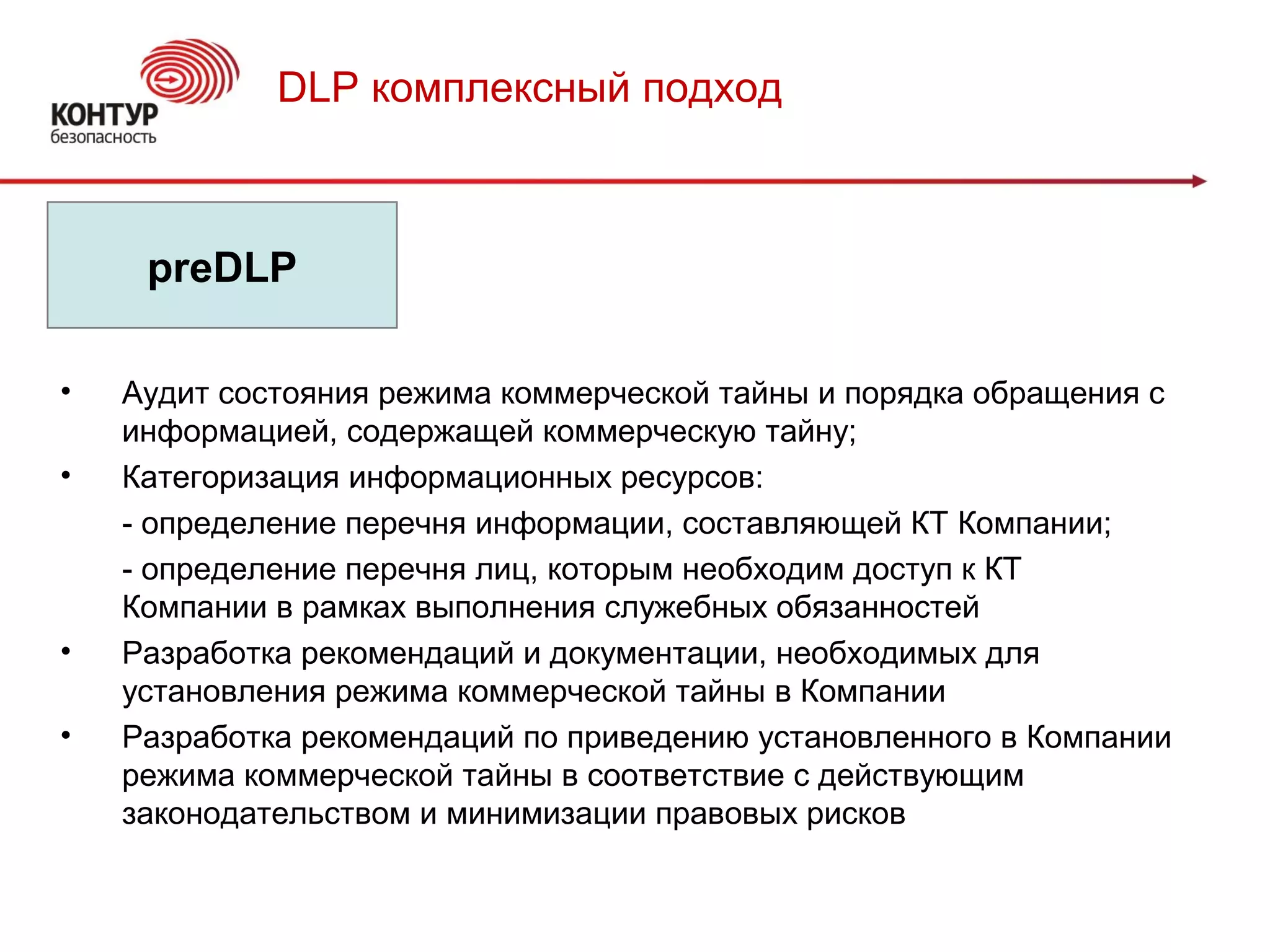 DLP комплексный подход
preDLP
• Аудит состояния режима коммерческой тайны и порядка обращения с
информацией, содержащей коммерческую тайну;
• Категоризация информационных ресурсов:
- определение перечня информации, составляющей КТ Компании;
- определение перечня лиц, которым необходим доступ к КТ
Компании в рамках выполнения служебных обязанностей
• Разработка рекомендаций и документации, необходимых для
установления режима коммерческой тайны в Компании
• Разработка рекомендаций по приведению установленного в Компании
режима коммерческой тайны в соответствие с действующим
законодательством и минимизации правовых рисков
 